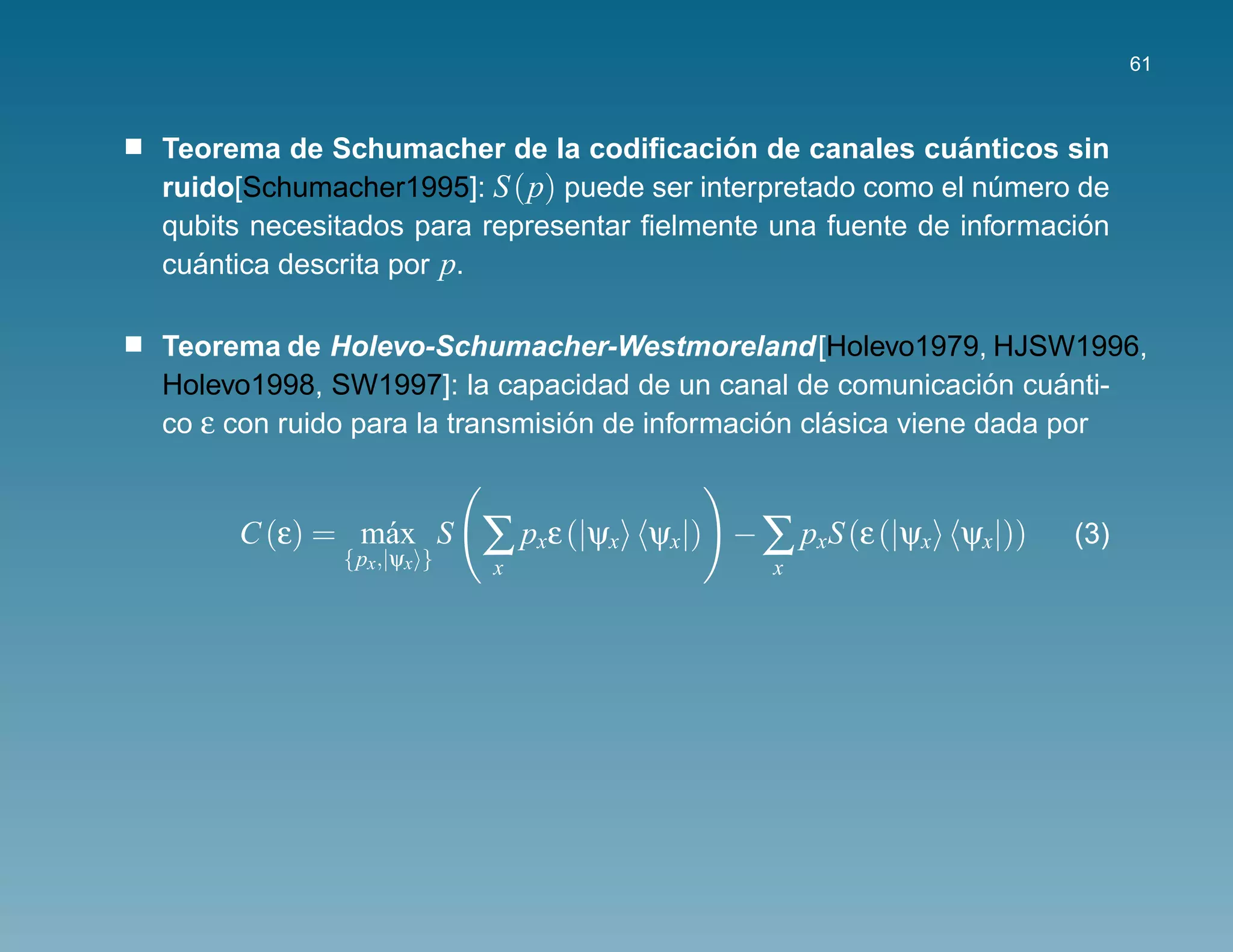 61



                                          ´                ´
Teorema de Schumacher de la codiﬁcacion de canales cuanticos sin
ruido[Schumacher1995]: S (p) puede ser interpretado como el numero de
                                                              ´
                                                                    ´
qubits necesitados para representar ﬁelmente una fuente de informacion
cuantica descrita por p.
   ´

Teorema de Holevo-Schumacher-Westmoreland[Holevo1979, HJSW1996,
                                                                 ´
Holevo1998, SW1997]: la capacidad de un canal de comunicacion cuanti- ´
co ε con ruido para la transmision de informacion clasica viene dada por
                                ´              ´    ´


     C (ε) = m´ x S
              a
             {px ,|ψx }
                          ∑ pxε (|ψx   ψx|) − ∑ pxS (ε (|ψx ψx|))   (3)
                          x                    x
 