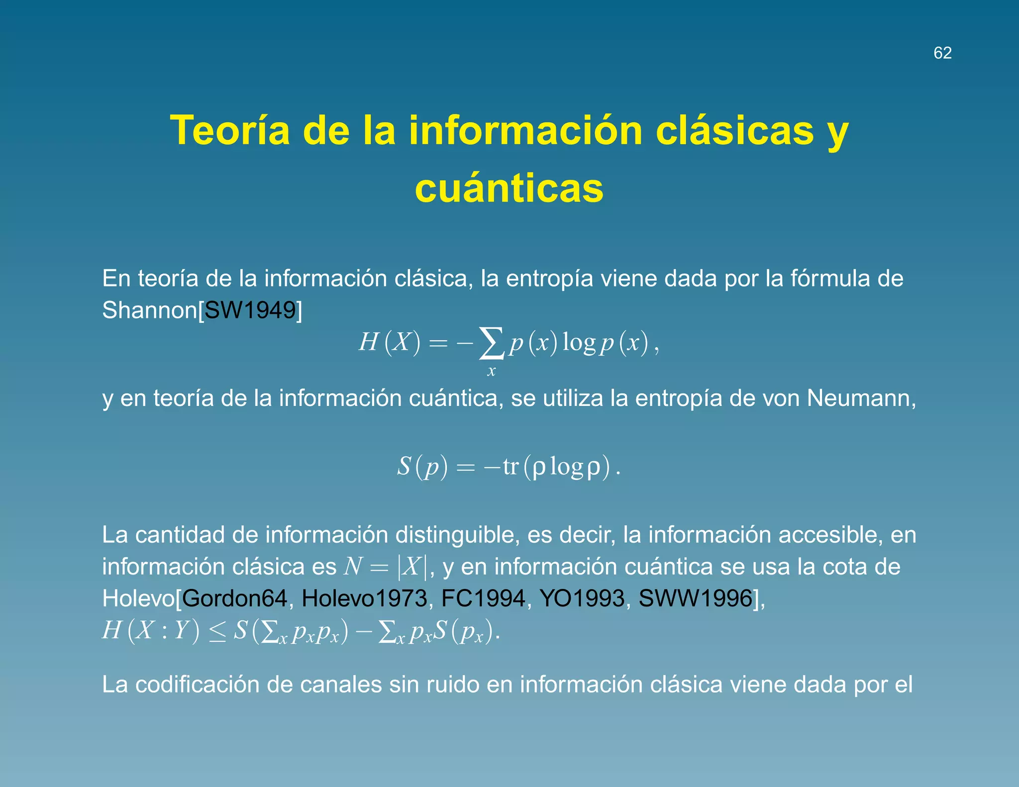 62




                             ´   ´
      Teor´a de la informacion clasicas y
          ı
                      ´
                    cuanticas

                         ´    ´                                     ´
En teor´a de la informacion clasica, la entrop´a viene dada por la formula de
       ı                                      ı
Shannon[SW1949]
                        H (X) = − ∑ p (x) log p (x) ,
                                     x
                           ´    ´
y en teor´a de la informacion cuantica, se utiliza la entrop´a de von Neumann,
         ı                                                  ı

                            S (p) = −tr (ρ log ρ) .

                           ´                                   ´
La cantidad de informacion distinguible, es decir, la informacion accesible, en
informacion clasica es N = |X|, y en informacion cuantica se usa la cota de
          ´    ´                               ´       ´
Holevo[Gordon64, Holevo1973, FC1994, YO1993, SWW1996],
H (X : Y ) ≤ S (∑x px px) − ∑x pxS (px).

            ´                                   ´    ´
La codiﬁcacion de canales sin ruido en informacion clasica viene dada por el
 