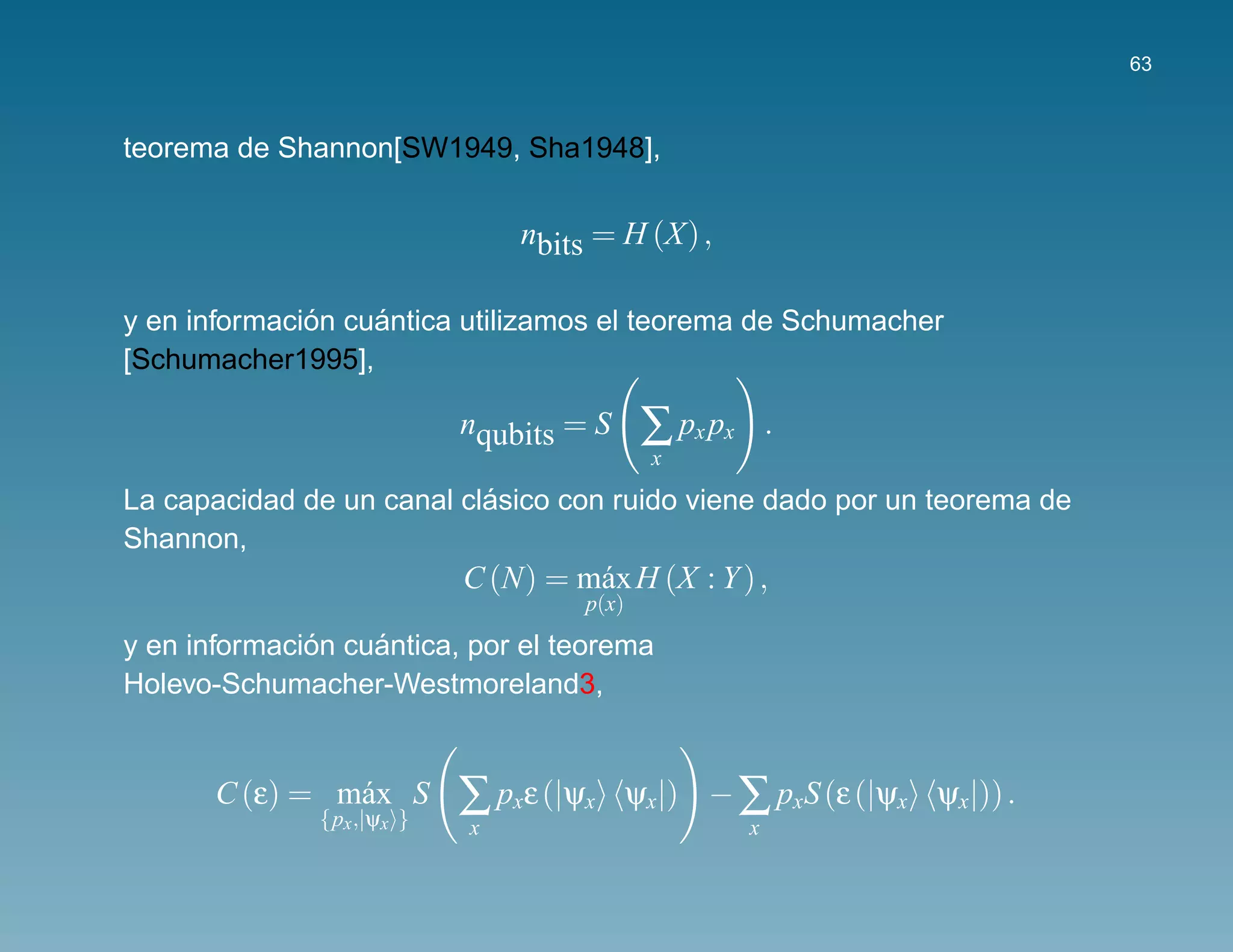 63



teorema de Shannon[SW1949, Sha1948],

                                nbits = H (X) ,

              ´    ´
y en informacion cuantica utilizamos el teorema de Schumacher
[Schumacher1995],

                            nqubits = S       ∑ px px       .
                                              x
                           ´
La capacidad de un canal clasico con ruido viene dado por un teorema de
Shannon,
                            C (N) = m´ x H (X : Y ) ,
                                     a
                                      p(x)
              ´    ´
y en informacion cuantica, por el teorema
Holevo-Schumacher-Westmoreland3,


       C (ε) = m´ x S
                a
               {px ,|ψx }
                            ∑ pxε (|ψx       ψx|) − ∑ pxS (ε (|ψx ψx|)) .
                            x                           x
 