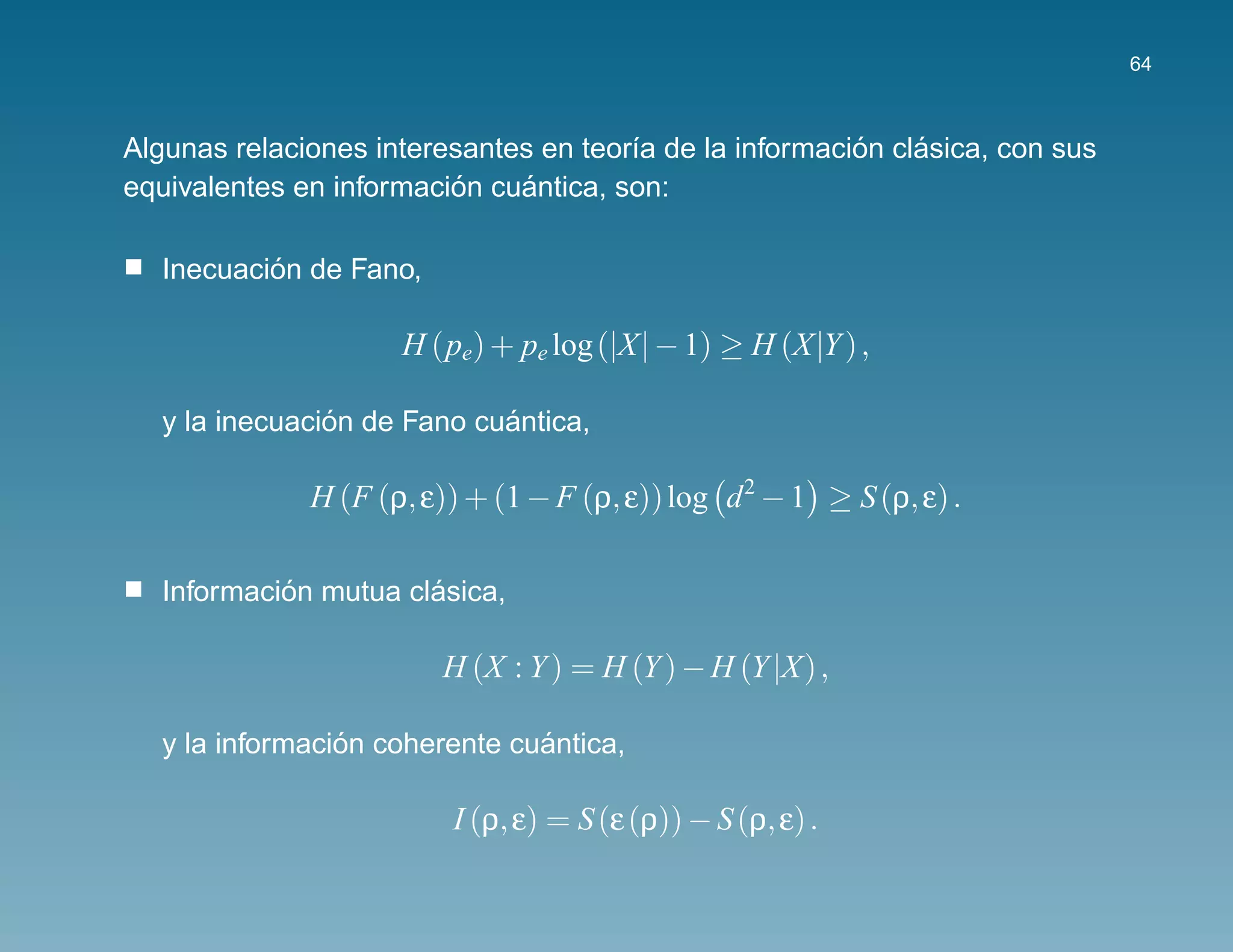 64



                                                         ´    ´
Algunas relaciones interesantes en teor´a de la informacion clasica, con sus
                                       ı
                         ´    ´
equivalentes en informacion cuantica, son:

           ´
   Inecuacion de Fano,

                     H (pe) + pe log (|X| − 1) ≥ H (X|Y ) ,

                ´            ´
   y la inecuacion de Fano cuantica,

              H (F (ρ, ε)) + (1 − F (ρ, ε)) log d 2 − 1 ≥ S (ρ, ε) .

            ´          ´
   Informacion mutua clasica,

                         H (X : Y ) = H (Y ) − H (Y |X) ,

                 ´              ´
   y la informacion coherente cuantica,

                         I (ρ, ε) = S (ε (ρ)) − S (ρ, ε) .
 