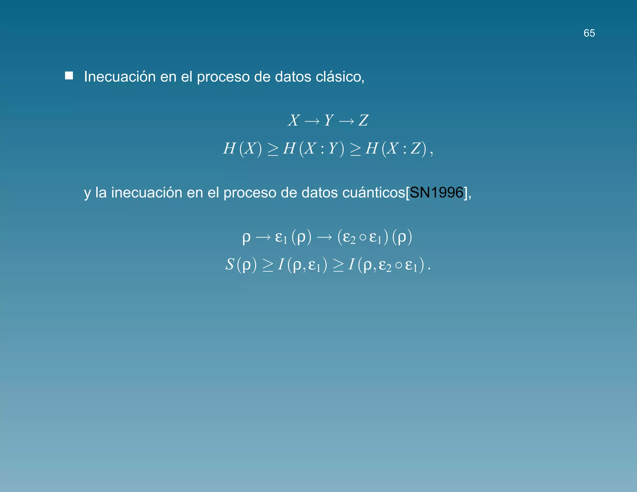65



        ´                           ´
Inecuacion en el proceso de datos clasico,

                               X →Y →Z
                    H (X) ≥ H (X : Y ) ≥ H (X : Z) ,

             ´                           ´
y la inecuacion en el proceso de datos cuanticos[SN1996],

                       ρ → ε1 (ρ) → (ε2 ◦ ε1) (ρ)
                     S (ρ) ≥ I (ρ, ε1) ≥ I (ρ, ε2 ◦ ε1) .
 