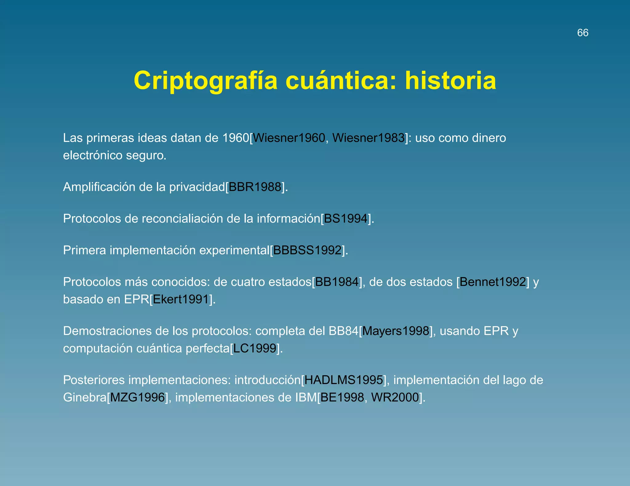 66




                           ´
            Criptograf´a cuantica: historia
                      ı

Las primeras ideas datan de 1960[Wiesner1960, Wiesner1983]: uso como dinero
      ´
electronico seguro.

          ´
Ampliﬁcacion de la privacidad[BBR1988].

                           ´                 ´
Protocolos de reconcialiacion de la informacion[BS1994].

                    ´
Primera implementacion experimental[BBBSS1992].

            ´
Protocolos mas conocidos: de cuatro estados[BB1984], de dos estados [Bennet1992] y
basado en EPR[Ekert1991].

Demostraciones de los protocolos: completa del BB84[Mayers1998], usando EPR y
         ´    ´
computacion cuantica perfecta[LC1999].

                                        ´                           ´
Posteriores implementaciones: introduccion[HADLMS1995], implementacion del lago de
Ginebra[MZG1996], implementaciones de IBM[BE1998, WR2000].
 