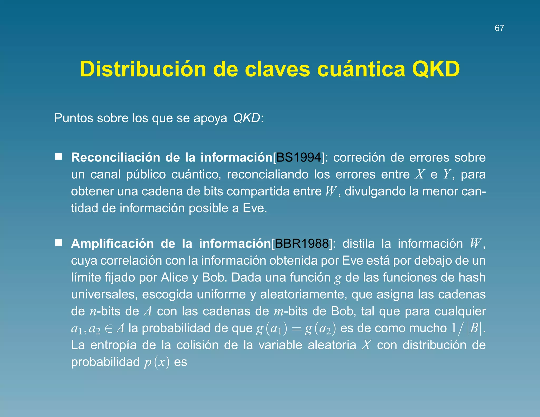 67




              ´              ´
    Distribucion de claves cuantica QKD

Puntos sobre los que se apoya QKD:


                ´                  ´                   ´
  Reconciliacion de la informacion[BS1994]: correcion de errores sobre
  un canal publico cuantico, reconcialiando los errores entre X e Y , para
              ´       ´
  obtener una cadena de bits compartida entre W , divulgando la menor can-
                    ´
  tidad de informacion posible a Eve.

  Ampliﬁcacion de la informacion[BBR1988]: distila la informacion W ,
                ´                   ´                                 ´
                  ´                ´                        ´
  cuya correlacion con la informacion obtenida por Eve esta por debajo de un
  l´mite ﬁjado por Alice y Bob. Dada una funcion g de las funciones de hash
   ı                                            ´
  universales, escogida uniforme y aleatoriamente, que asigna las cadenas
  de n-bits de A con las cadenas de m-bits de Bob, tal que para cualquier
  a1, a2 ∈ A la probabilidad de que g (a1) = g (a2) es de como mucho 1/ |B|.
  La entrop´a de la colision de la variable aleatoria X con distribucion de
             ı             ´                                           ´
  probabilidad p (x) es
 