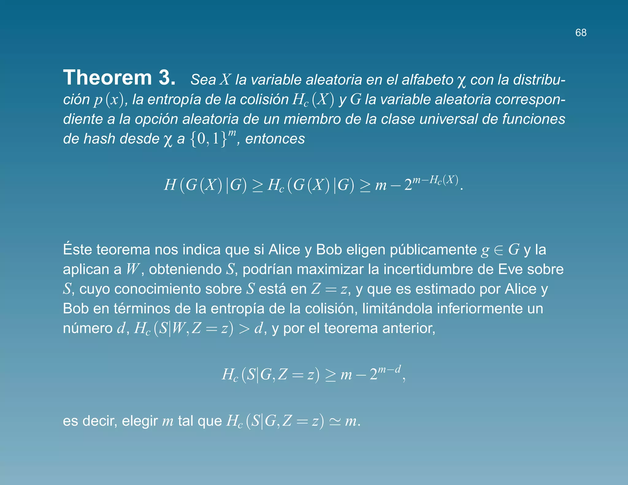 68



Theorem 3.           Sea X la variable aleatoria en el alfabeto χ con la distribu-
cion p (x), la entrop´a de la colision Hc (X) y G la variable aleatoria correspon-
  ´                  ı              ´
                 ´
diente a la opcion aleatoria de un miembro de la clase universal de funciones
de hash desde χ a {0, 1} , entonces
                            m



                H (G (X) |G) ≥ Hc (G (X) |G) ≥ m − 2m−Hc(X).


´
Este teorema nos indica que si Alice y Bob eligen publicamente g ∈ G y la
                                                      ´
aplican a W , obteniendo S, podr´an maximizar la incertidumbre de Eve sobre
                                 ı
S, cuyo conocimiento sobre S esta en Z = z, y que es estimado por Alice y
                                   ´
         ´                                  ´       ´
Bob en terminos de la entrop´a de la colision, limitandola inferiormente un
                             ı
numero d , Hc (S|W, Z = z) > d , y por el teorema anterior,
  ´


                         Hc (S|G, Z = z) ≥ m − 2m−d ,

es decir, elegir m tal que Hc (S|G, Z = z)    m.
 
