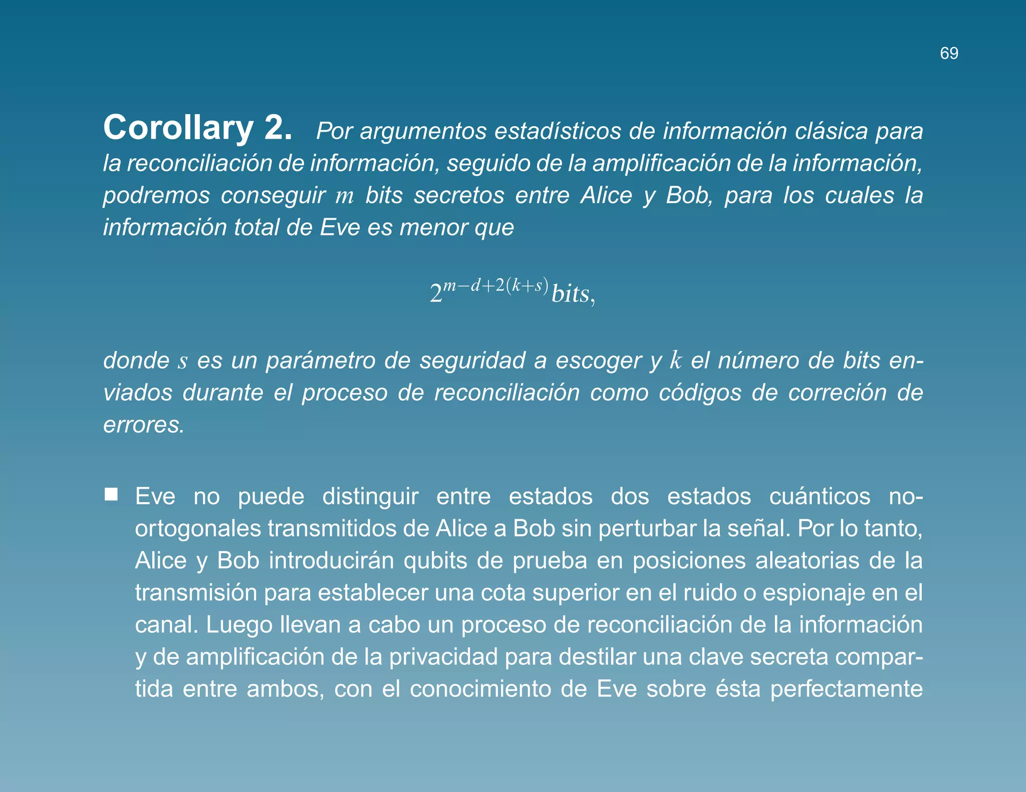 69



Corollary 2.                                                   ´      ´
                      Por argumentos estad´sticos de informacion clasica para
                                           ı
               ´              ´                           ´                 ´
la reconciliacion de informacion, seguido de la ampliﬁcacion de la informacion,
podremos conseguir m bits secretos entre Alice y Bob, para los cuales la
          ´
informacion total de Eve es menor que

                               2m−d+2(k+s)bits,

donde s es un parametro de seguridad a escoger y k el numero de bits en-
                  ´                                    ´
                                         ´        ´                ´
viados durante el proceso de reconciliacion como codigos de correcion de
errores.

   Eve no puede distinguir entre estados dos estados cuanticos no- ´
                                                              ˜
   ortogonales transmitidos de Alice a Bob sin perturbar la senal. Por lo tanto,
                         ´
   Alice y Bob introduciran qubits de prueba en posiciones aleatorias de la
             ´
   transmision para establecer una cota superior en el ruido o espionaje en el
                                                          ´
   canal. Luego llevan a cabo un proceso de reconciliacion de la informacion ´
                   ´
   y de ampliﬁcacion de la privacidad para destilar una clave secreta compar-
                                                            ´
   tida entre ambos, con el conocimiento de Eve sobre esta perfectamente
 