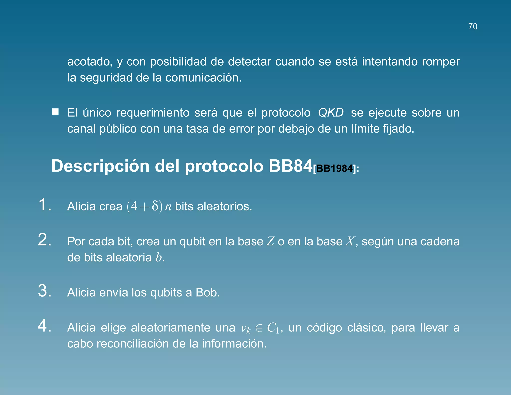 70



                                                         ´
     acotado, y con posibilidad de detectar cuando se esta intentando romper
                                   ´
     la seguridad de la comunicacion.

                                ´
     El unico requerimiento sera que el protocolo QKD se ejecute sobre un
        ´
     canal publico con una tasa de error por debajo de un l´mite ﬁjado.
            ´                                              ı


          ´
 Descripcion del protocolo BB84[BB1984]:

1.   Alicia crea (4 + δ) n bits aleatorios.

2.   Por cada bit, crea un qubit en la base Z o en la base X , segun una cadena
                                                                  ´
     de bits aleatoria b.

3.   Alicia env´a los qubits a Bob.
               ı

4.   Alicia elige aleatoriamente una vk ∈ C1, un codigo clasico, para llevar a
                                                  ´       ´
                       ´                ´
     cabo reconciliacion de la informacion.
 