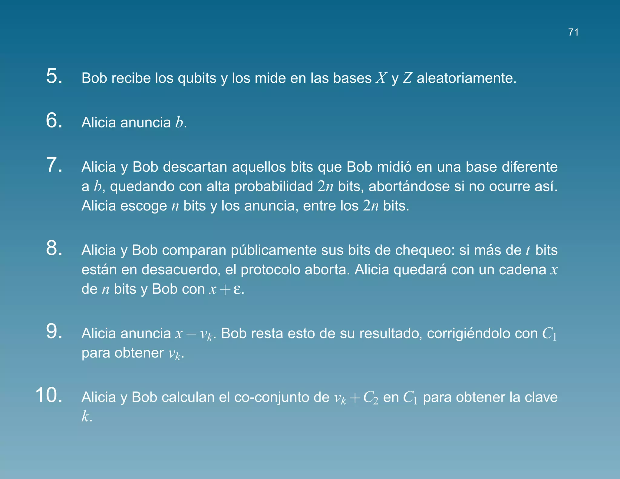 71



 5.   Bob recibe los qubits y los mide en las bases X y Z aleatoriamente.


 6.   Alicia anuncia b.


 7.                                                        ´
      Alicia y Bob descartan aquellos bits que Bob midio en una base diferente
      a b, quedando con alta probabilidad 2n bits, abortandose si no ocurre as´.
                                                           ´                  ı
      Alicia escoge n bits y los anuncia, entre los 2n bits.


 8.   Alicia y Bob comparan publicamente sus bits de chequeo: si mas de t bits
                               ´                                    ´
      estan en desacuerdo, el protocolo aborta. Alicia quedara con un cadena x
          ´                                                  ´
      de n bits y Bob con x + ε.


 9.   Alicia anuncia x − vk . Bob resta esto de su resultado, corrigiendolo con C1
                                                                     ´
      para obtener vk .


10.   Alicia y Bob calculan el co-conjunto de vk +C2 en C1 para obtener la clave
      k.
 