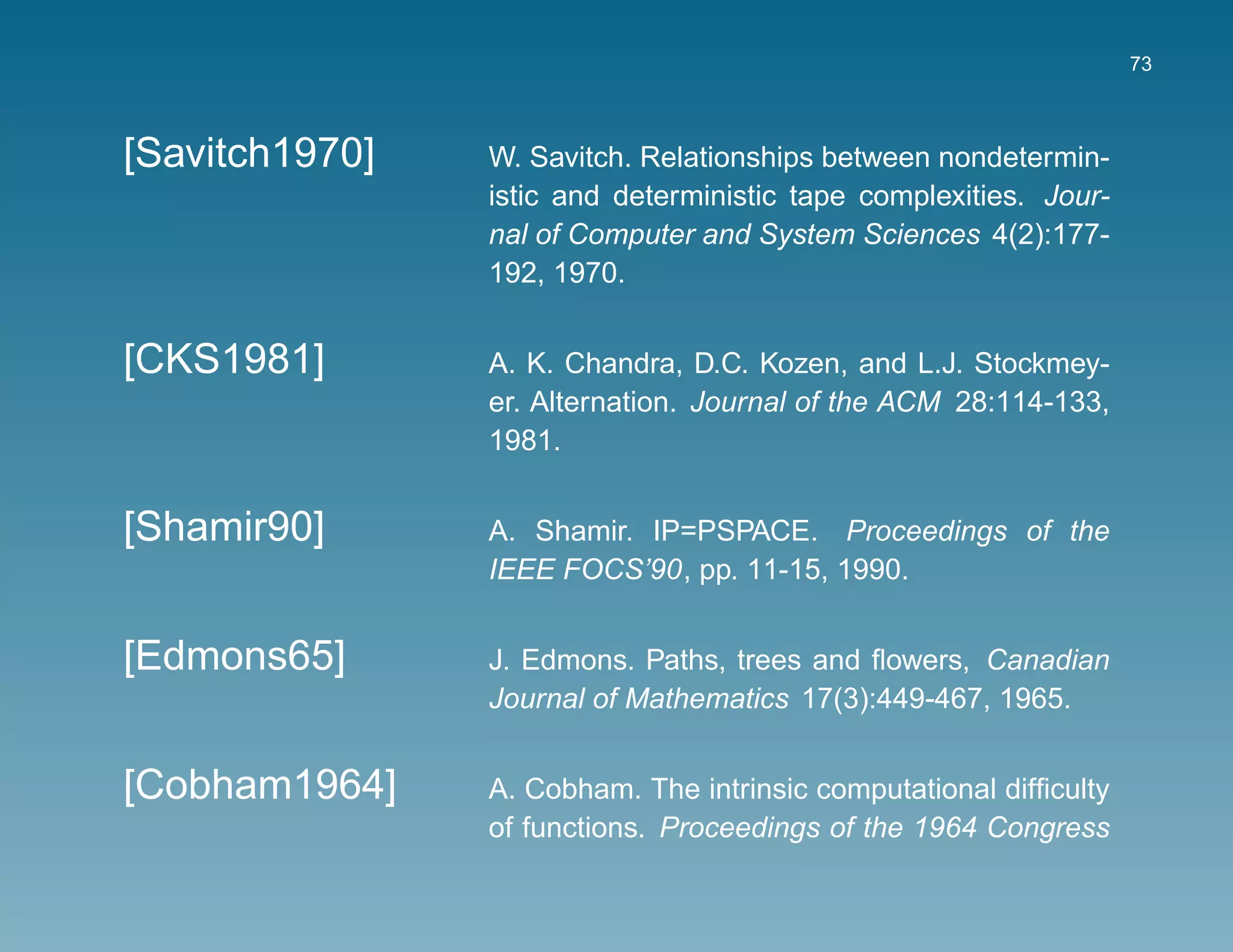 73



[Savitch1970]   W. Savitch. Relationships between nondetermin-
                istic and deterministic tape complexities. Jour-
                nal of Computer and System Sciences 4(2):177-
                192, 1970.


[CKS1981]       A. K. Chandra, D.C. Kozen, and L.J. Stockmey-
                er. Alternation. Journal of the ACM 28:114-133,
                1981.


[Shamir90]      A. Shamir. IP=PSPACE. Proceedings of the
                IEEE FOCS’90, pp. 11-15, 1990.


[Edmons65]      J. Edmons. Paths, trees and ﬂowers, Canadian
                Journal of Mathematics 17(3):449-467, 1965.


[Cobham1964]    A. Cobham. The intrinsic computational difﬁculty
                of functions. Proceedings of the 1964 Congress
 