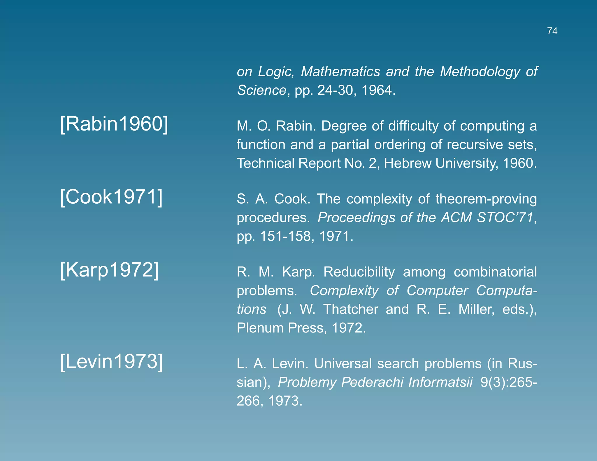 74



              on Logic, Mathematics and the Methodology of
              Science, pp. 24-30, 1964.

[Rabin1960]   M. O. Rabin. Degree of difﬁculty of computing a
              function and a partial ordering of recursive sets,
              Technical Report No. 2, Hebrew University, 1960.

[Cook1971]    S. A. Cook. The complexity of theorem-proving
              procedures. Proceedings of the ACM STOC’71,
              pp. 151-158, 1971.

[Karp1972]    R. M. Karp. Reducibility among combinatorial
              problems. Complexity of Computer Computa-
              tions (J. W. Thatcher and R. E. Miller, eds.),
              Plenum Press, 1972.

[Levin1973]   L. A. Levin. Universal search problems (in Rus-
              sian), Problemy Pederachi Informatsii 9(3):265-
              266, 1973.
 