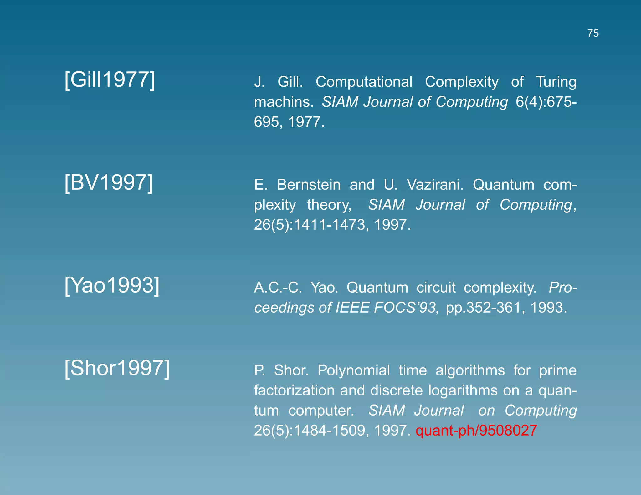 75



[Gill1977]   J. Gill. Computational Complexity of Turing
             machins. SIAM Journal of Computing 6(4):675-
             695, 1977.



[BV1997]     E. Bernstein and U. Vazirani. Quantum com-
             plexity theory, SIAM Journal of Computing,
             26(5):1411-1473, 1997.



[Yao1993]    A.C.-C. Yao. Quantum circuit complexity. Pro-
             ceedings of IEEE FOCS’93, pp.352-361, 1993.



[Shor1997]   P. Shor. Polynomial time algorithms for prime
             factorization and discrete logarithms on a quan-
             tum computer. SIAM Journal on Computing
             26(5):1484-1509, 1997. quant-ph/9508027
 