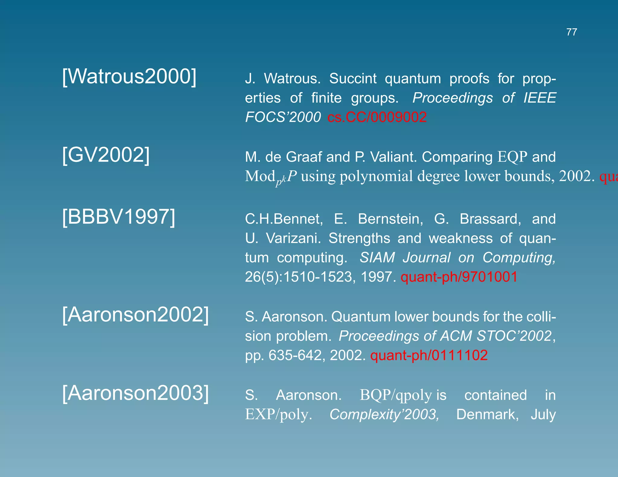 77



[Watrous2000]    J. Watrous. Succint quantum proofs for prop-
                 erties of ﬁnite groups. Proceedings of IEEE
                 FOCS’2000 cs.CC/0009002

[GV2002]         M. de Graaf and P. Valiant. Comparing EQP and
                 Mod pk P using polynomial degree lower bounds, 2002. qua

[BBBV1997]       C.H.Bennet, E. Bernstein, G. Brassard, and
                 U. Varizani. Strengths and weakness of quan-
                 tum computing. SIAM Journal on Computing,
                 26(5):1510-1523, 1997. quant-ph/9701001

[Aaronson2002]   S. Aaronson. Quantum lower bounds for the colli-
                 sion problem. Proceedings of ACM STOC’2002,
                 pp. 635-642, 2002. quant-ph/0111102

[Aaronson2003]   S. Aaronson. BQP/qpoly is contained in
                 EXP/poly. Complexity’2003, Denmark, July
 