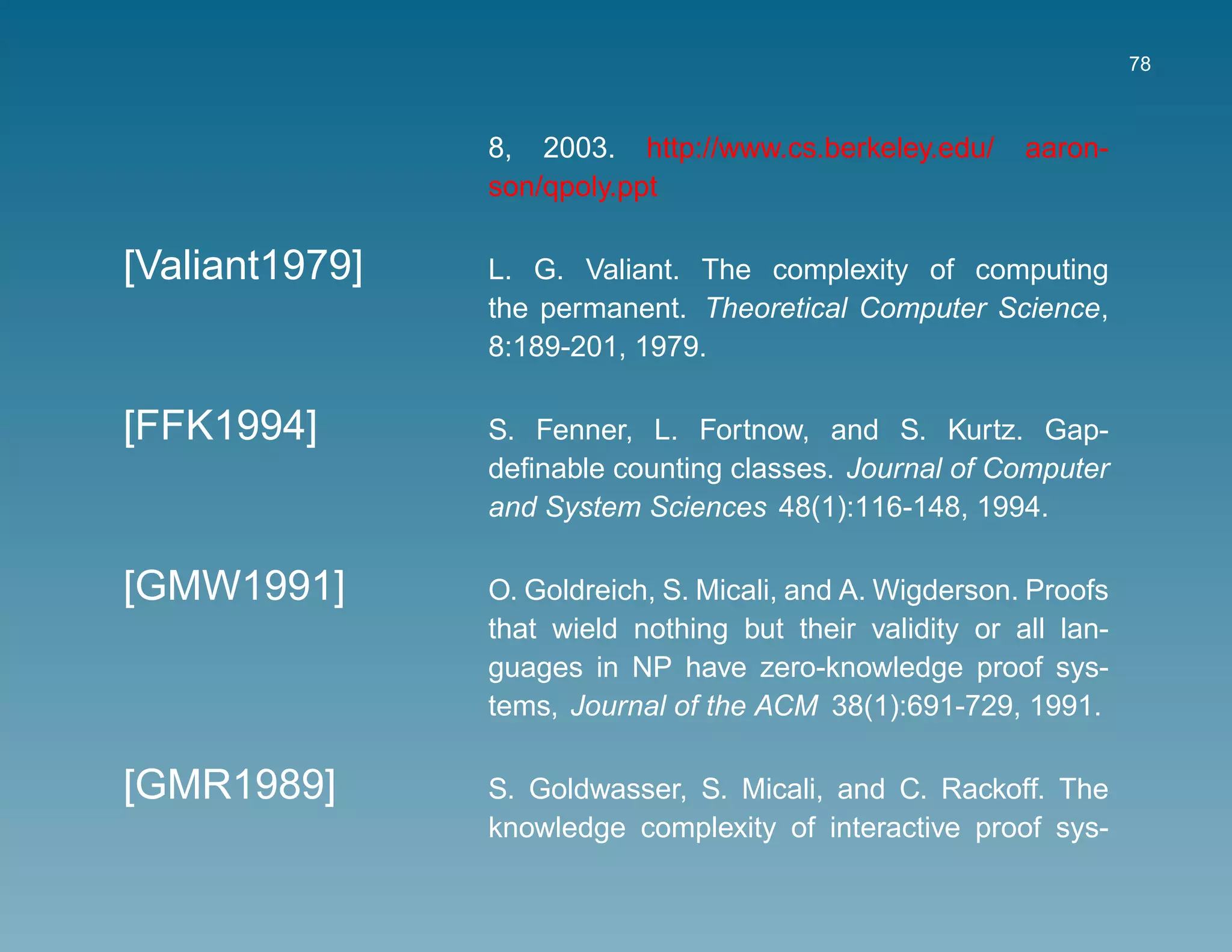 78



                8, 2003. http://www.cs.berkeley.edu/      aaron-
                son/qpoly.ppt

[Valiant1979]   L. G. Valiant. The complexity of computing
                the permanent. Theoretical Computer Science,
                8:189-201, 1979.

[FFK1994]       S. Fenner, L. Fortnow, and S. Kurtz. Gap-
                deﬁnable counting classes. Journal of Computer
                and System Sciences 48(1):116-148, 1994.

[GMW1991]       O. Goldreich, S. Micali, and A. Wigderson. Proofs
                that wield nothing but their validity or all lan-
                guages in NP have zero-knowledge proof sys-
                tems, Journal of the ACM 38(1):691-729, 1991.

[GMR1989]       S. Goldwasser, S. Micali, and C. Rackoff. The
                knowledge complexity of interactive proof sys-
 