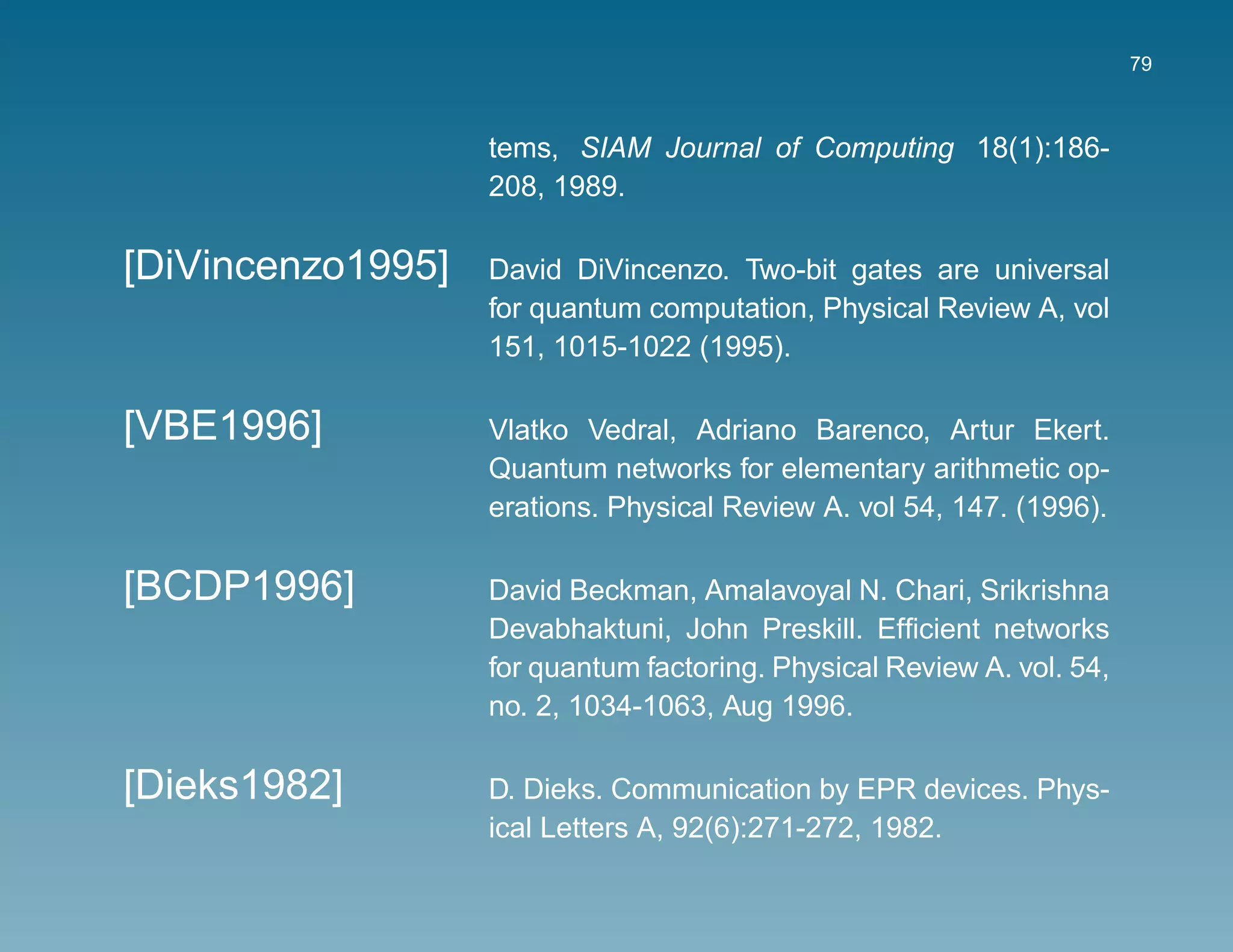 79



                   tems, SIAM Journal of Computing 18(1):186-
                   208, 1989.

[DiVincenzo1995]   David DiVincenzo. Two-bit gates are universal
                   for quantum computation, Physical Review A, vol
                   151, 1015-1022 (1995).

[VBE1996]          Vlatko Vedral, Adriano Barenco, Artur Ekert.
                   Quantum networks for elementary arithmetic op-
                   erations. Physical Review A. vol 54, 147. (1996).

[BCDP1996]         David Beckman, Amalavoyal N. Chari, Srikrishna
                   Devabhaktuni, John Preskill. Efﬁcient networks
                   for quantum factoring. Physical Review A. vol. 54,
                   no. 2, 1034-1063, Aug 1996.

[Dieks1982]        D. Dieks. Communication by EPR devices. Phys-
                   ical Letters A, 92(6):271-272, 1982.
 