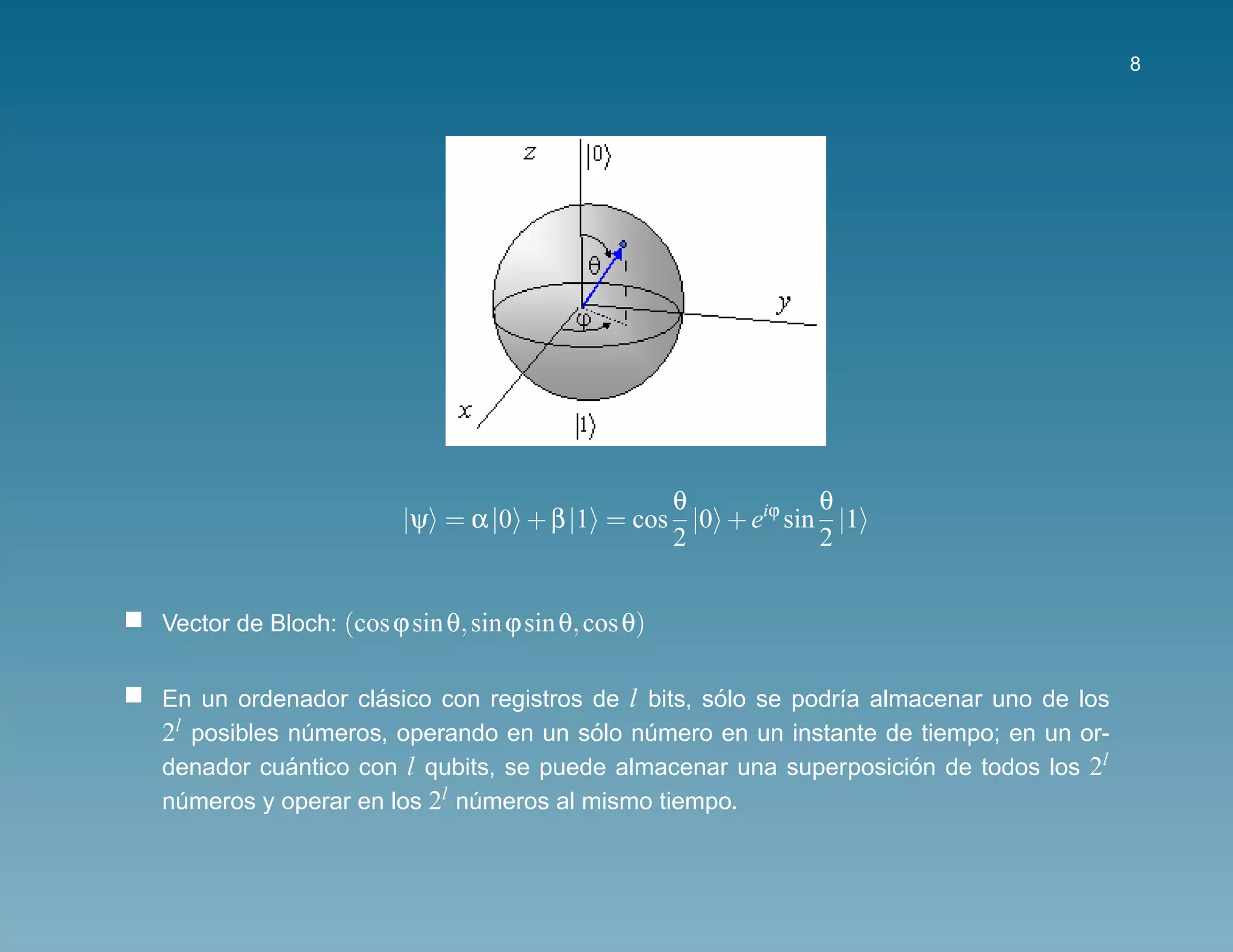 8




                                              θ            θ
                        |ψ = α |0 + β |1 = cos |0 + eiϕ sin |1
                                              2            2


Vector de Bloch: (cos ϕ sin θ, sin ϕ sin θ, cos θ)


En un ordenador clasico con registros de l bits, solo se podr´a almacenar uno de los
                   ´                              ´          ı
2l posibles numeros, operando en un solo numero en un instante de tiempo; en un or-
              ´                        ´   ´
denador cuantico con l qubits, se puede almacenar una superposicion de todos los 2l
            ´                                                      ´
numeros y operar en los 2l numeros al mismo tiempo.
  ´                         ´
 