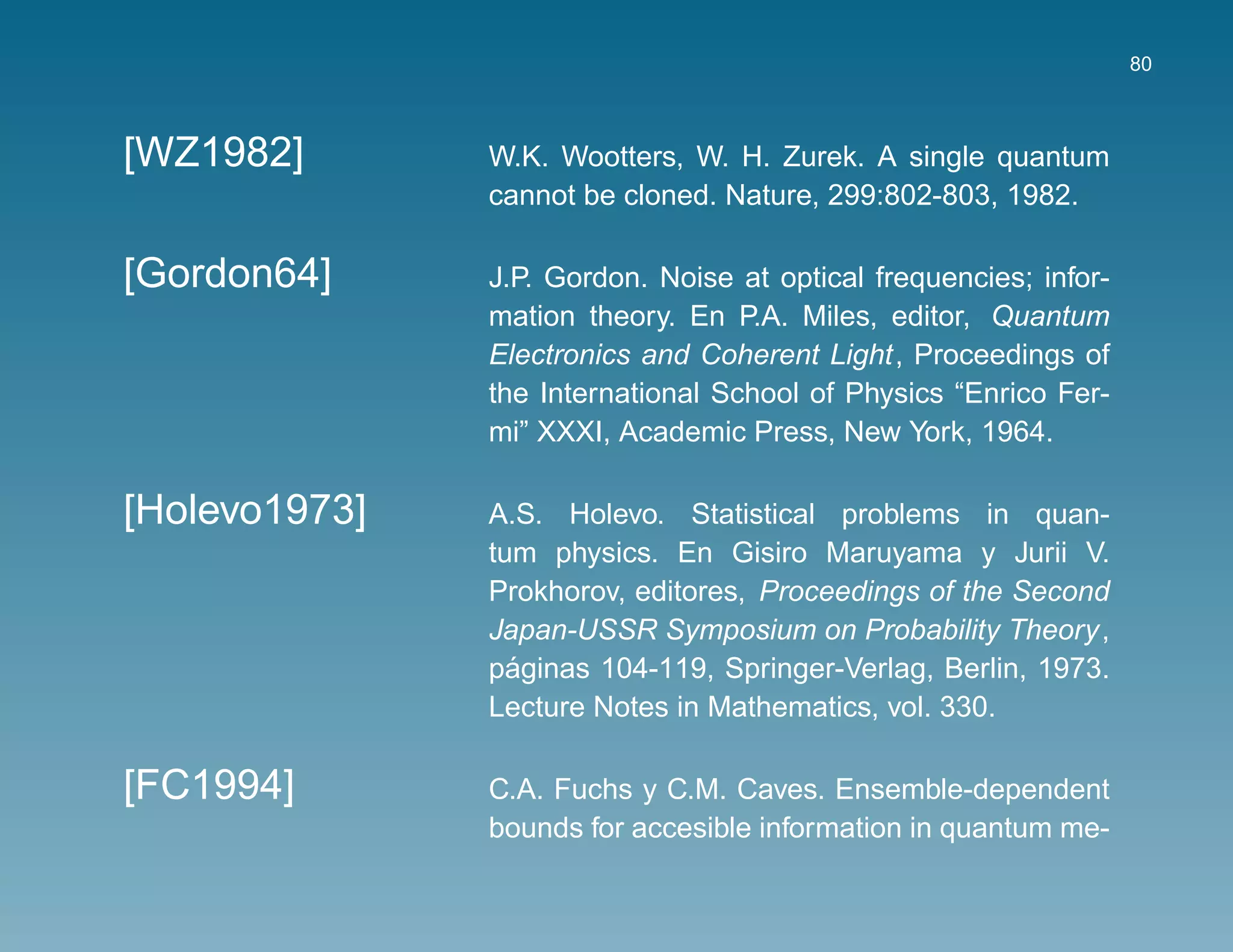 80



[WZ1982]       W.K. Wootters, W. H. Zurek. A single quantum
               cannot be cloned. Nature, 299:802-803, 1982.

[Gordon64]     J.P. Gordon. Noise at optical frequencies; infor-
               mation theory. En P.A. Miles, editor, Quantum
               Electronics and Coherent Light, Proceedings of
               the International School of Physics “Enrico Fer-
               mi” XXXI, Academic Press, New York, 1964.

[Holevo1973]   A.S. Holevo. Statistical problems in quan-
               tum physics. En Gisiro Maruyama y Jurii V.
               Prokhorov, editores, Proceedings of the Second
               Japan-USSR Symposium on Probability Theory,
                 ´
               paginas 104-119, Springer-Verlag, Berlin, 1973.
               Lecture Notes in Mathematics, vol. 330.

[FC1994]       C.A. Fuchs y C.M. Caves. Ensemble-dependent
               bounds for accesible information in quantum me-
 