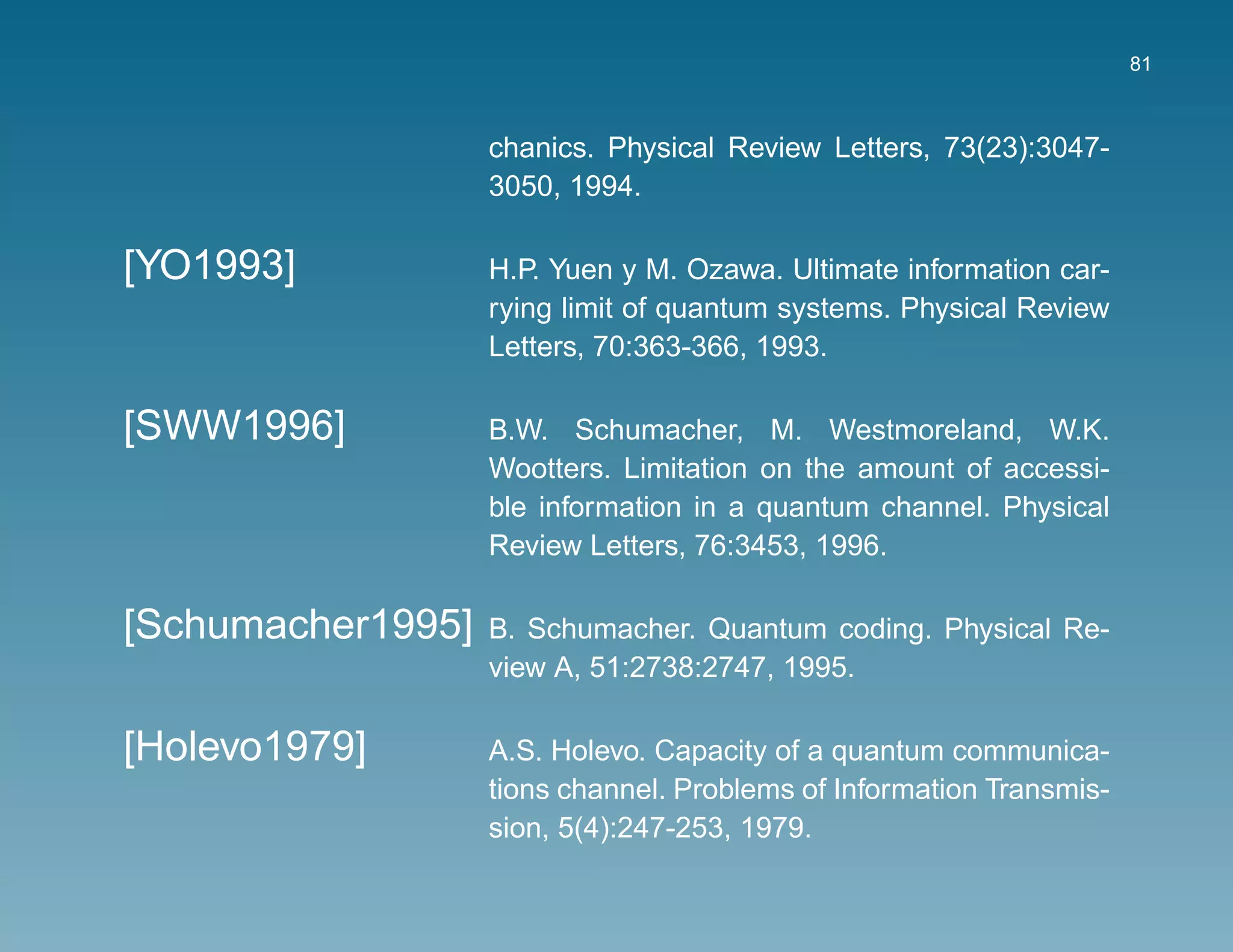 81



                   chanics. Physical Review Letters, 73(23):3047-
                   3050, 1994.

[YO1993]           H.P. Yuen y M. Ozawa. Ultimate information car-
                   rying limit of quantum systems. Physical Review
                   Letters, 70:363-366, 1993.

[SWW1996]          B.W. Schumacher, M. Westmoreland, W.K.
                   Wootters. Limitation on the amount of accessi-
                   ble information in a quantum channel. Physical
                   Review Letters, 76:3453, 1996.

[Schumacher1995]   B. Schumacher. Quantum coding. Physical Re-
                   view A, 51:2738:2747, 1995.

[Holevo1979]       A.S. Holevo. Capacity of a quantum communica-
                   tions channel. Problems of Information Transmis-
                   sion, 5(4):247-253, 1979.
 