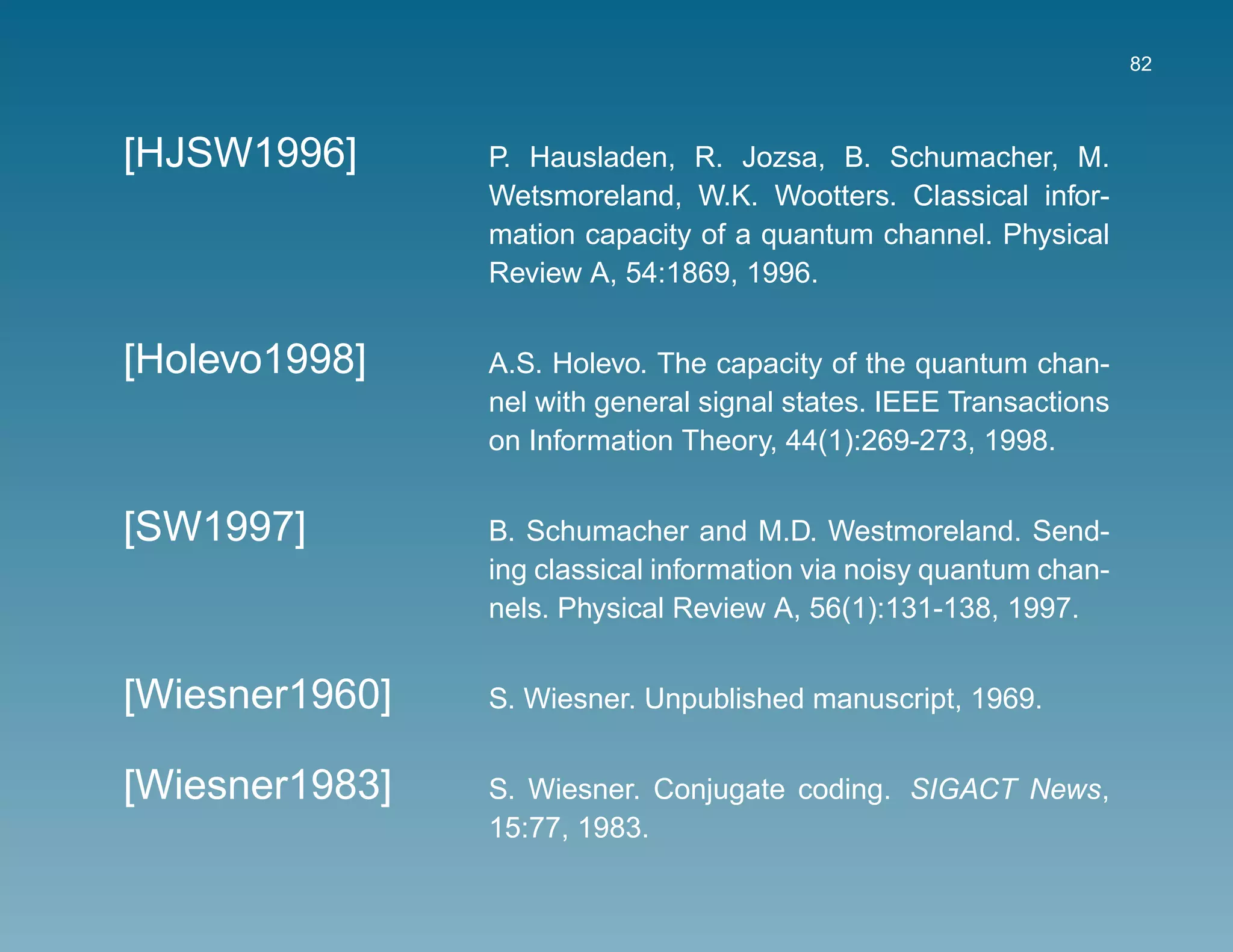 82



[HJSW1996]      P. Hausladen, R. Jozsa, B. Schumacher, M.
                Wetsmoreland, W.K. Wootters. Classical infor-
                mation capacity of a quantum channel. Physical
                Review A, 54:1869, 1996.


[Holevo1998]    A.S. Holevo. The capacity of the quantum chan-
                nel with general signal states. IEEE Transactions
                on Information Theory, 44(1):269-273, 1998.


[SW1997]        B. Schumacher and M.D. Westmoreland. Send-
                ing classical information via noisy quantum chan-
                nels. Physical Review A, 56(1):131-138, 1997.


[Wiesner1960]   S. Wiesner. Unpublished manuscript, 1969.


[Wiesner1983]   S. Wiesner. Conjugate coding. SIGACT News,
                15:77, 1983.
 