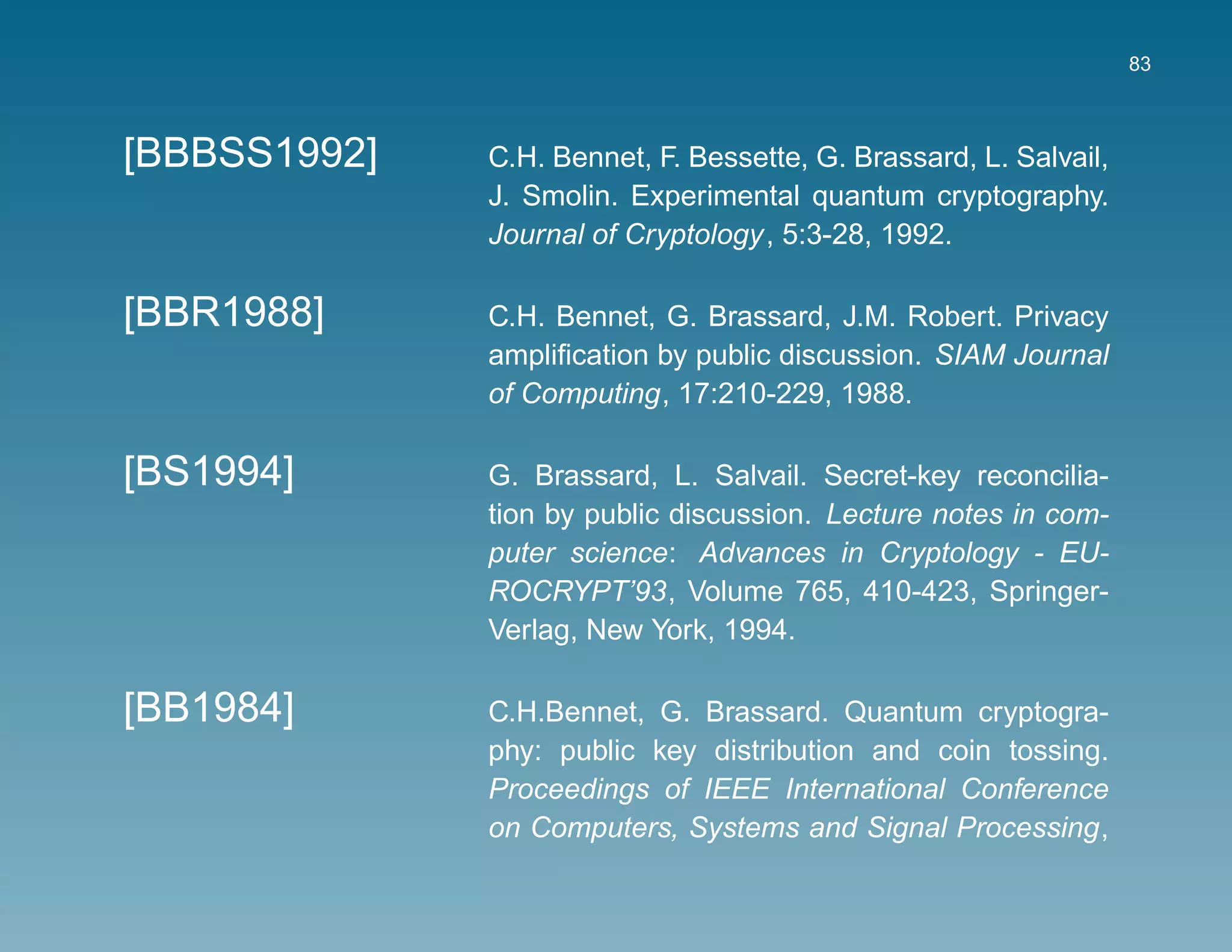83



[BBBSS1992]   C.H. Bennet, F. Bessette, G. Brassard, L. Salvail,
              J. Smolin. Experimental quantum cryptography.
              Journal of Cryptology, 5:3-28, 1992.

[BBR1988]     C.H. Bennet, G. Brassard, J.M. Robert. Privacy
              ampliﬁcation by public discussion. SIAM Journal
              of Computing, 17:210-229, 1988.

[BS1994]      G. Brassard, L. Salvail. Secret-key reconcilia-
              tion by public discussion. Lecture notes in com-
              puter science: Advances in Cryptology - EU-
              ROCRYPT’93, Volume 765, 410-423, Springer-
              Verlag, New York, 1994.

[BB1984]      C.H.Bennet, G. Brassard. Quantum cryptogra-
              phy: public key distribution and coin tossing.
              Proceedings of IEEE International Conference
              on Computers, Systems and Signal Processing,
 