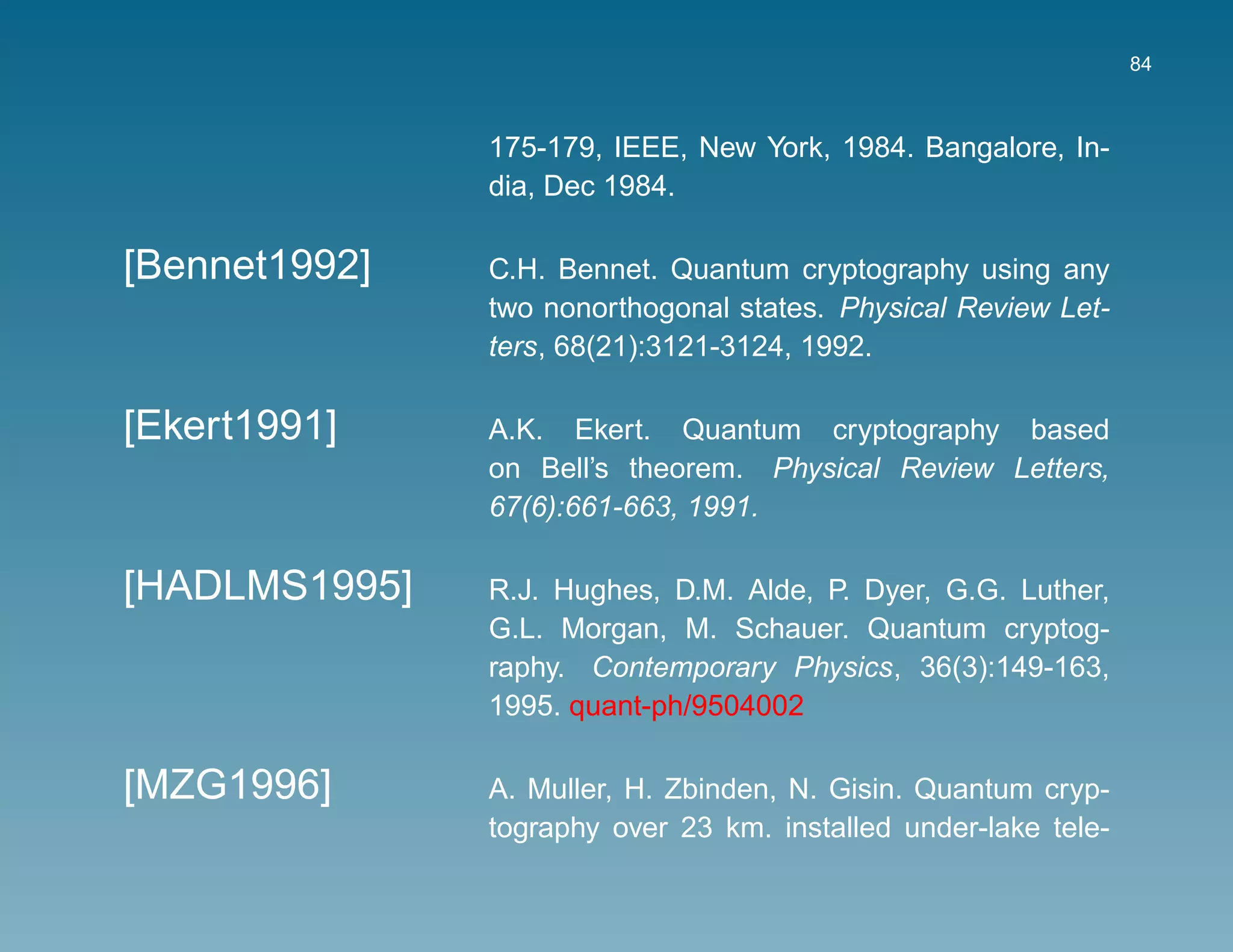 84



               175-179, IEEE, New York, 1984. Bangalore, In-
               dia, Dec 1984.

[Bennet1992]   C.H. Bennet. Quantum cryptography using any
               two nonorthogonal states. Physical Review Let-
               ters, 68(21):3121-3124, 1992.

[Ekert1991]    A.K. Ekert. Quantum cryptography based
               on Bell’s theorem. Physical Review Letters,
               67(6):661-663, 1991.

[HADLMS1995]   R.J. Hughes, D.M. Alde, P. Dyer, G.G. Luther,
               G.L. Morgan, M. Schauer. Quantum cryptog-
               raphy. Contemporary Physics, 36(3):149-163,
               1995. quant-ph/9504002

[MZG1996]      A. Muller, H. Zbinden, N. Gisin. Quantum cryp-
               tography over 23 km. installed under-lake tele-
 