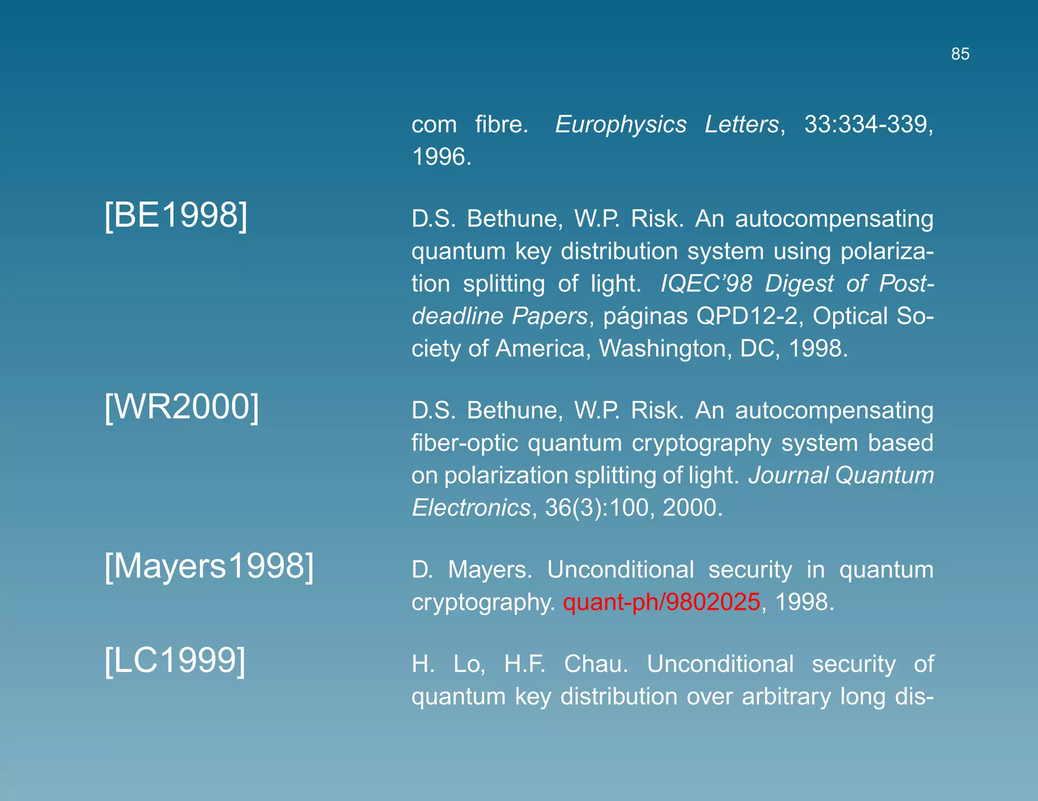85



               com ﬁbre.    Europhysics Letters, 33:334-339,
               1996.

[BE1998]       D.S. Bethune, W.P. Risk. An autocompensating
               quantum key distribution system using polariza-
               tion splitting of light. IQEC’98 Digest of Post-
                                    ´
               deadline Papers, paginas QPD12-2, Optical So-
               ciety of America, Washington, DC, 1998.

[WR2000]       D.S. Bethune, W.P. Risk. An autocompensating
               ﬁber-optic quantum cryptography system based
               on polarization splitting of light. Journal Quantum
               Electronics, 36(3):100, 2000.

[Mayers1998]   D. Mayers. Unconditional security in quantum
               cryptography. quant-ph/9802025, 1998.

[LC1999]       H. Lo, H.F. Chau. Unconditional security of
               quantum key distribution over arbitrary long dis-
 
