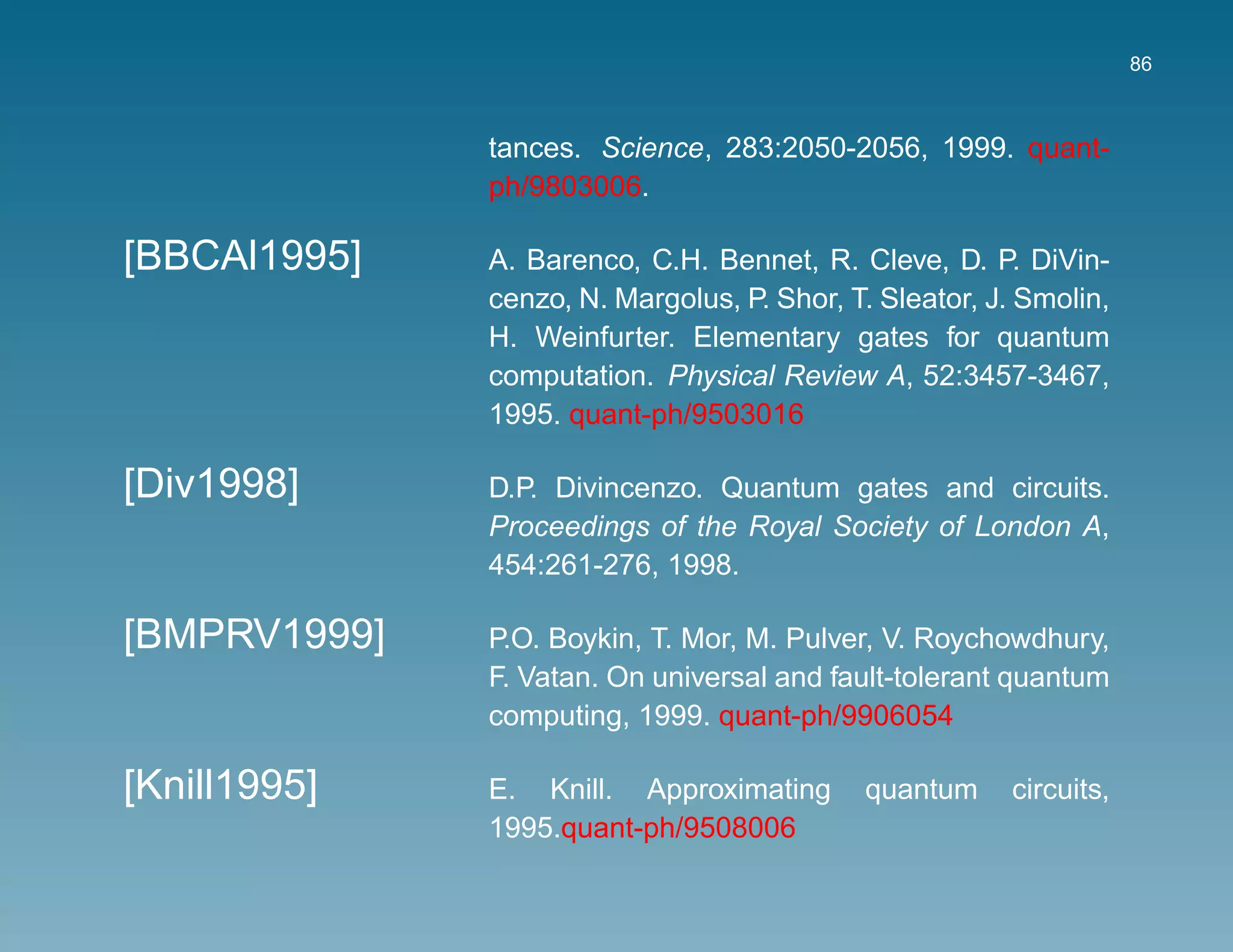 86



              tances. Science, 283:2050-2056, 1999. quant-
              ph/9803006.

[BBCAl1995]   A. Barenco, C.H. Bennet, R. Cleve, D. P. DiVin-
              cenzo, N. Margolus, P. Shor, T. Sleator, J. Smolin,
              H. Weinfurter. Elementary gates for quantum
              computation. Physical Review A, 52:3457-3467,
              1995. quant-ph/9503016

[Div1998]     D.P. Divincenzo. Quantum gates and circuits.
              Proceedings of the Royal Society of London A,
              454:261-276, 1998.

[BMPRV1999]   P.O. Boykin, T. Mor, M. Pulver, V. Roychowdhury,
              F. Vatan. On universal and fault-tolerant quantum
              computing, 1999. quant-ph/9906054

[Knill1995]   E. Knill. Approximating       quantum     circuits,
              1995.quant-ph/9508006
 
