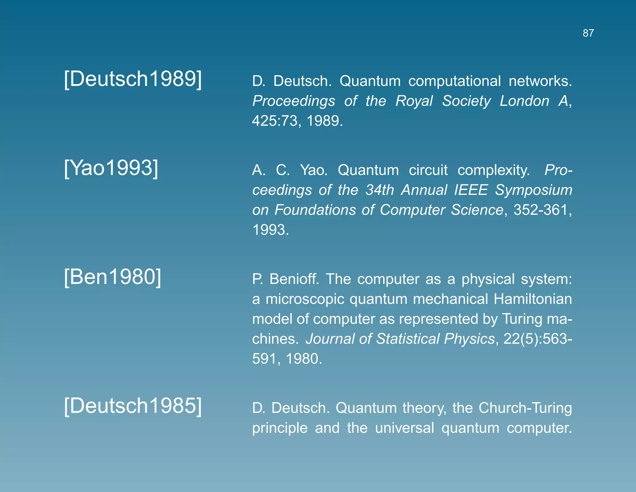 87



[Deutsch1989]   D. Deutsch. Quantum computational networks.
                Proceedings of the Royal Society London A,
                425:73, 1989.


[Yao1993]       A. C. Yao. Quantum circuit complexity. Pro-
                ceedings of the 34th Annual IEEE Symposium
                on Foundations of Computer Science, 352-361,
                1993.


[Ben1980]       P. Benioff. The computer as a physical system:
                a microscopic quantum mechanical Hamiltonian
                model of computer as represented by Turing ma-
                chines. Journal of Statistical Physics, 22(5):563-
                591, 1980.


[Deutsch1985]   D. Deutsch. Quantum theory, the Church-Turing
                principle and the universal quantum computer.
 