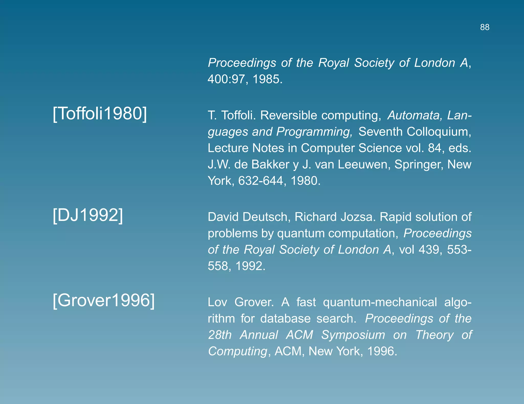88



                Proceedings of the Royal Society of London A,
                400:97, 1985.

[Toffoli1980]   T. Toffoli. Reversible computing, Automata, Lan-
                guages and Programming, Seventh Colloquium,
                Lecture Notes in Computer Science vol. 84, eds.
                J.W. de Bakker y J. van Leeuwen, Springer, New
                York, 632-644, 1980.

[DJ1992]        David Deutsch, Richard Jozsa. Rapid solution of
                problems by quantum computation, Proceedings
                of the Royal Society of London A, vol 439, 553-
                558, 1992.

[Grover1996]    Lov Grover. A fast quantum-mechanical algo-
                rithm for database search. Proceedings of the
                28th Annual ACM Symposium on Theory of
                Computing, ACM, New York, 1996.
 