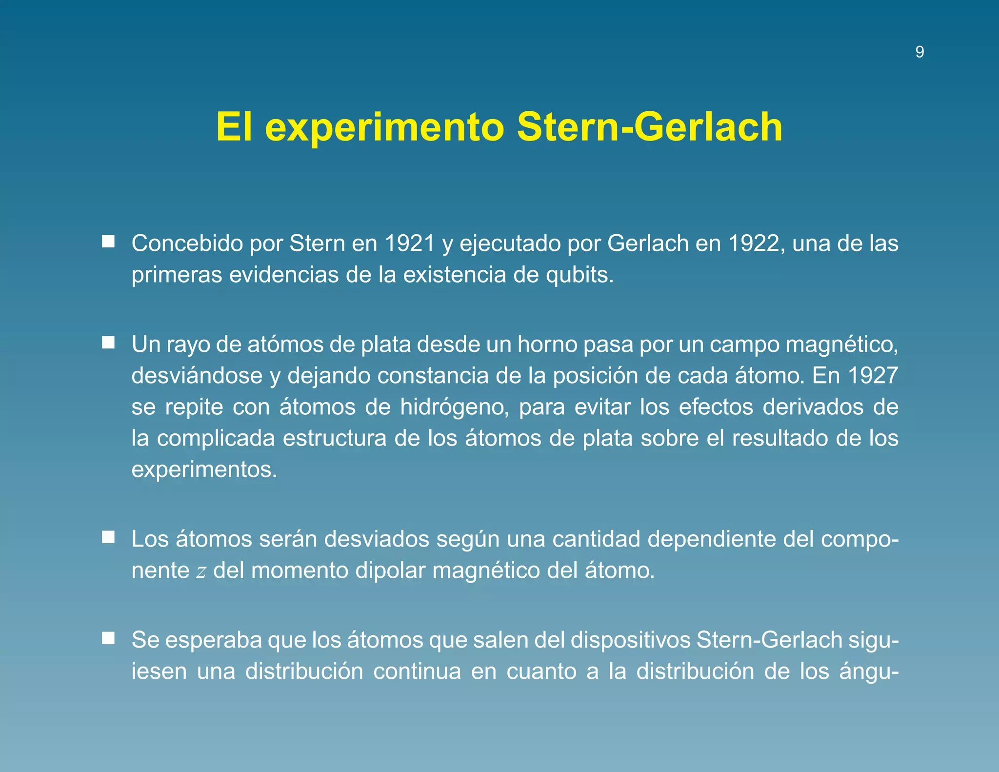 9




       El experimento Stern-Gerlach

Concebido por Stern en 1921 y ejecutado por Gerlach en 1922, una de las
primeras evidencias de la existencia de qubits.

             ´                                                      ´
Un rayo de atomos de plata desde un horno pasa por un campo magnetico,
     ´                                       ´            ´
desviandose y dejando constancia de la posicion de cada atomo. En 1927
               ´              ´
se repite con atomos de hidrogeno, para evitar los efectos derivados de
                                ´
la complicada estructura de los atomos de plata sobre el resultado de los
experimentos.

    ´          ´
Los atomos seran desviados segun una cantidad dependiente del compo-
                               ´
nente z del momento dipolar magnetico del atomo.
                                 ´        ´

                      ´
Se esperaba que los atomos que salen del dispositivos Stern-Gerlach sigu-
                    ´                                    ´         ´
iesen una distribucion continua en cuanto a la distribucion de los angu-
 