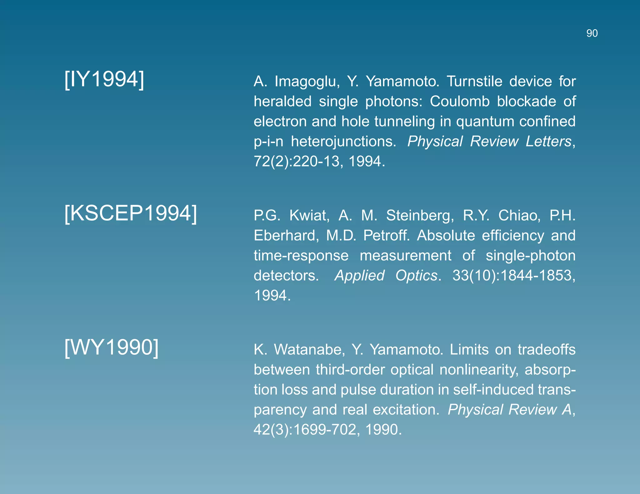 90



[IY1994]      A. Imagoglu, Y. Yamamoto. Turnstile device for
              heralded single photons: Coulomb blockade of
              electron and hole tunneling in quantum conﬁned
              p-i-n heterojunctions. Physical Review Letters,
              72(2):220-13, 1994.


[KSCEP1994]   P.G. Kwiat, A. M. Steinberg, R.Y. Chiao, P.H.
              Eberhard, M.D. Petroff. Absolute efﬁciency and
              time-response measurement of single-photon
              detectors. Applied Optics. 33(10):1844-1853,
              1994.


[WY1990]      K. Watanabe, Y. Yamamoto. Limits on tradeoffs
              between third-order optical nonlinearity, absorp-
              tion loss and pulse duration in self-induced trans-
              parency and real excitation. Physical Review A,
              42(3):1699-702, 1990.
 