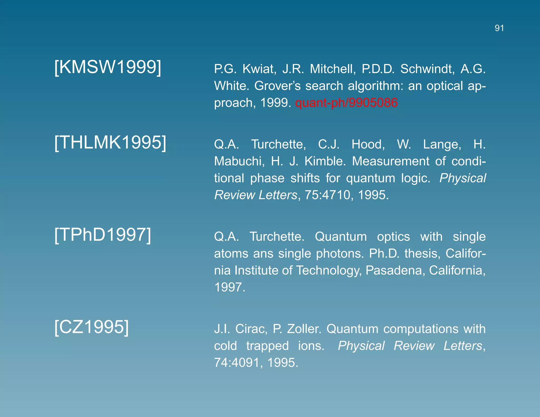 91



[KMSW1999]    P.G. Kwiat, J.R. Mitchell, P.D.D. Schwindt, A.G.
              White. Grover’s search algorithm: an optical ap-
              proach, 1999. quant-ph/9905086


[THLMK1995]   Q.A. Turchette, C.J. Hood, W. Lange, H.
              Mabuchi, H. J. Kimble. Measurement of condi-
              tional phase shifts for quantum logic. Physical
              Review Letters, 75:4710, 1995.


[TPhD1997]    Q.A. Turchette. Quantum optics with single
              atoms ans single photons. Ph.D. thesis, Califor-
              nia Institute of Technology, Pasadena, California,
              1997.


[CZ1995]      J.I. Cirac, P. Zoller. Quantum computations with
              cold trapped ions. Physical Review Letters,
              74:4091, 1995.
 