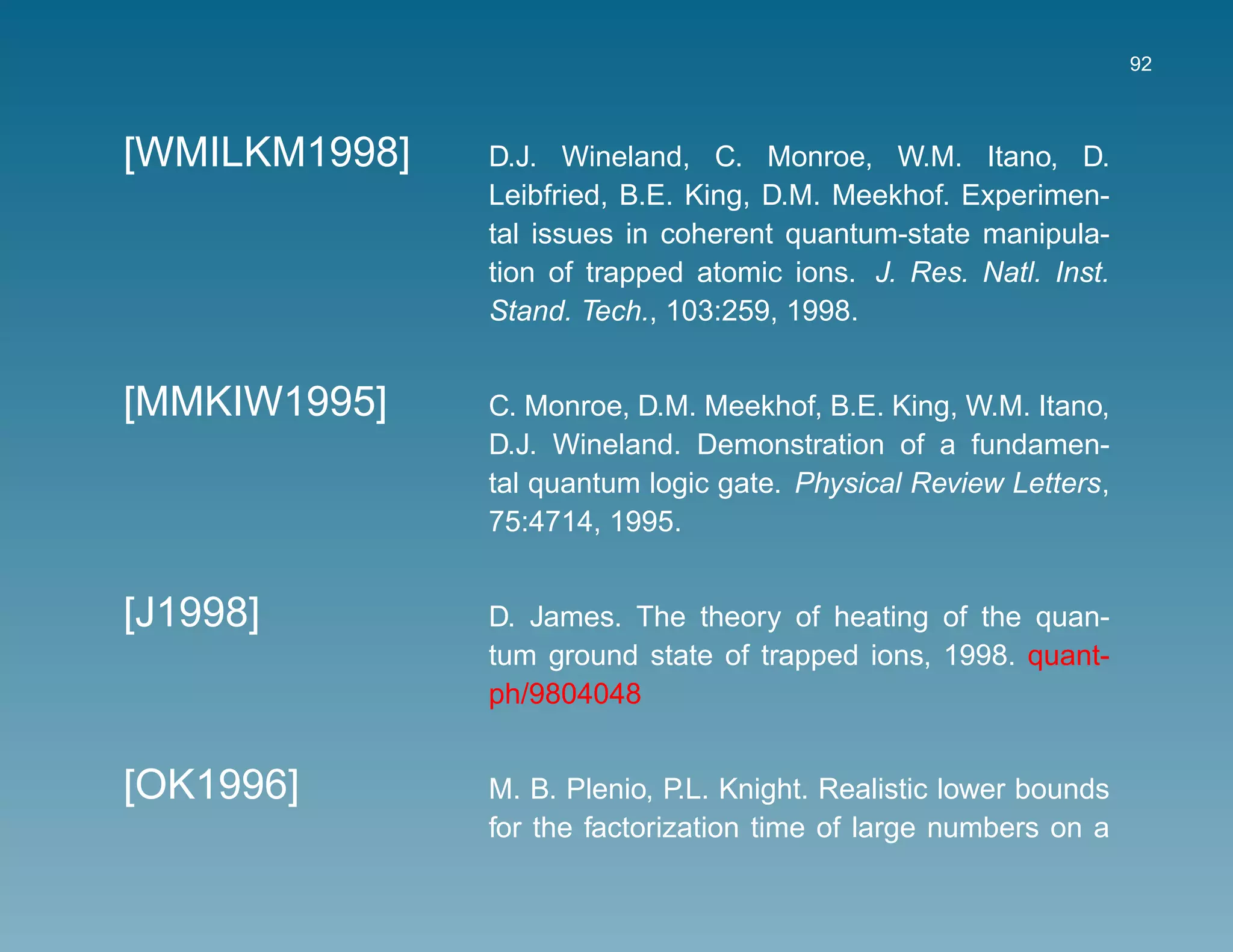 92



[WMILKM1998]   D.J. Wineland, C. Monroe, W.M. Itano, D.
               Leibfried, B.E. King, D.M. Meekhof. Experimen-
               tal issues in coherent quantum-state manipula-
               tion of trapped atomic ions. J. Res. Natl. Inst.
               Stand. Tech., 103:259, 1998.


[MMKIW1995]    C. Monroe, D.M. Meekhof, B.E. King, W.M. Itano,
               D.J. Wineland. Demonstration of a fundamen-
               tal quantum logic gate. Physical Review Letters,
               75:4714, 1995.


[J1998]        D. James. The theory of heating of the quan-
               tum ground state of trapped ions, 1998. quant-
               ph/9804048


[OK1996]       M. B. Plenio, P.L. Knight. Realistic lower bounds
               for the factorization time of large numbers on a
 