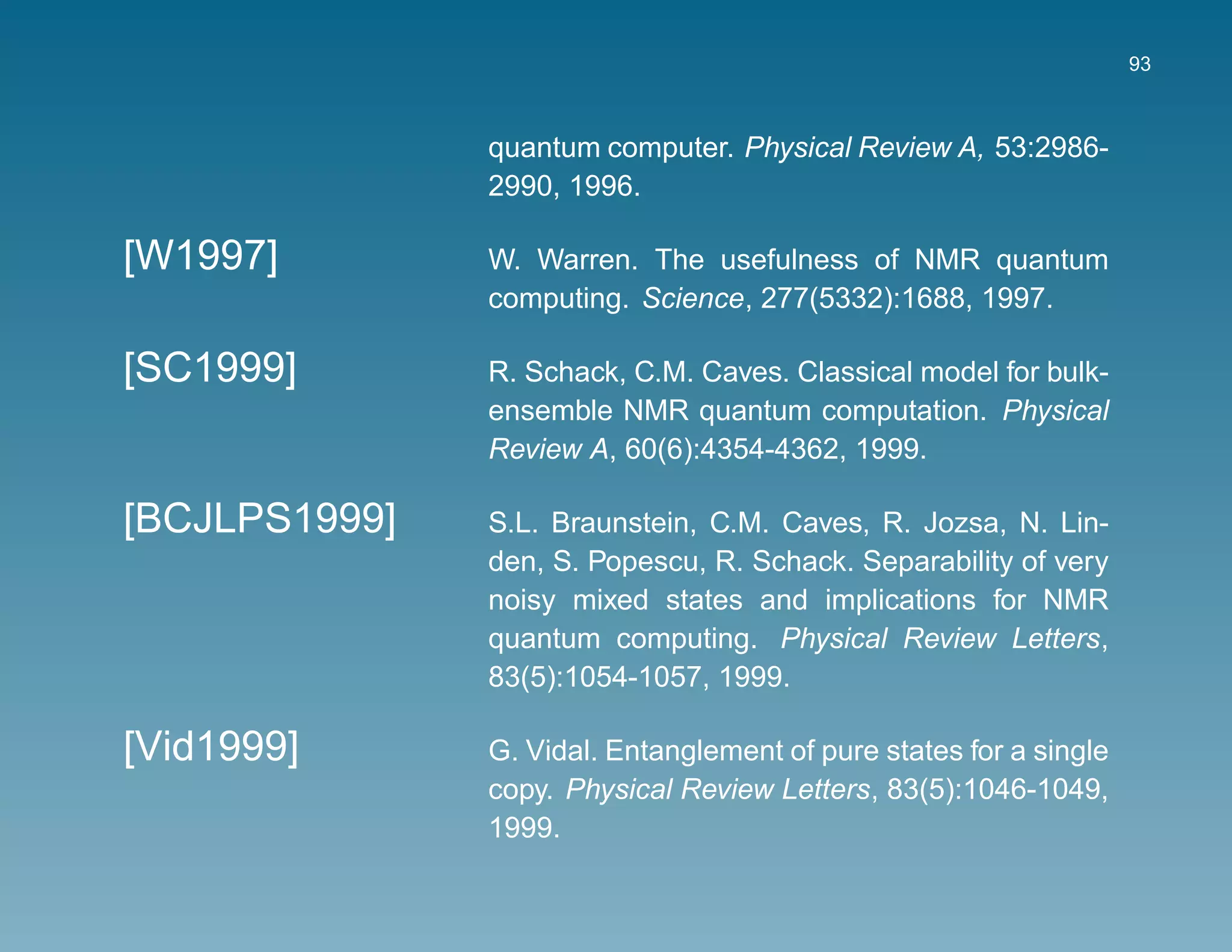 93



               quantum computer. Physical Review A, 53:2986-
               2990, 1996.

[W1997]        W. Warren. The usefulness of NMR quantum
               computing. Science, 277(5332):1688, 1997.

[SC1999]       R. Schack, C.M. Caves. Classical model for bulk-
               ensemble NMR quantum computation. Physical
               Review A, 60(6):4354-4362, 1999.

[BCJLPS1999]   S.L. Braunstein, C.M. Caves, R. Jozsa, N. Lin-
               den, S. Popescu, R. Schack. Separability of very
               noisy mixed states and implications for NMR
               quantum computing. Physical Review Letters,
               83(5):1054-1057, 1999.

[Vid1999]      G. Vidal. Entanglement of pure states for a single
               copy. Physical Review Letters, 83(5):1046-1049,
               1999.
 