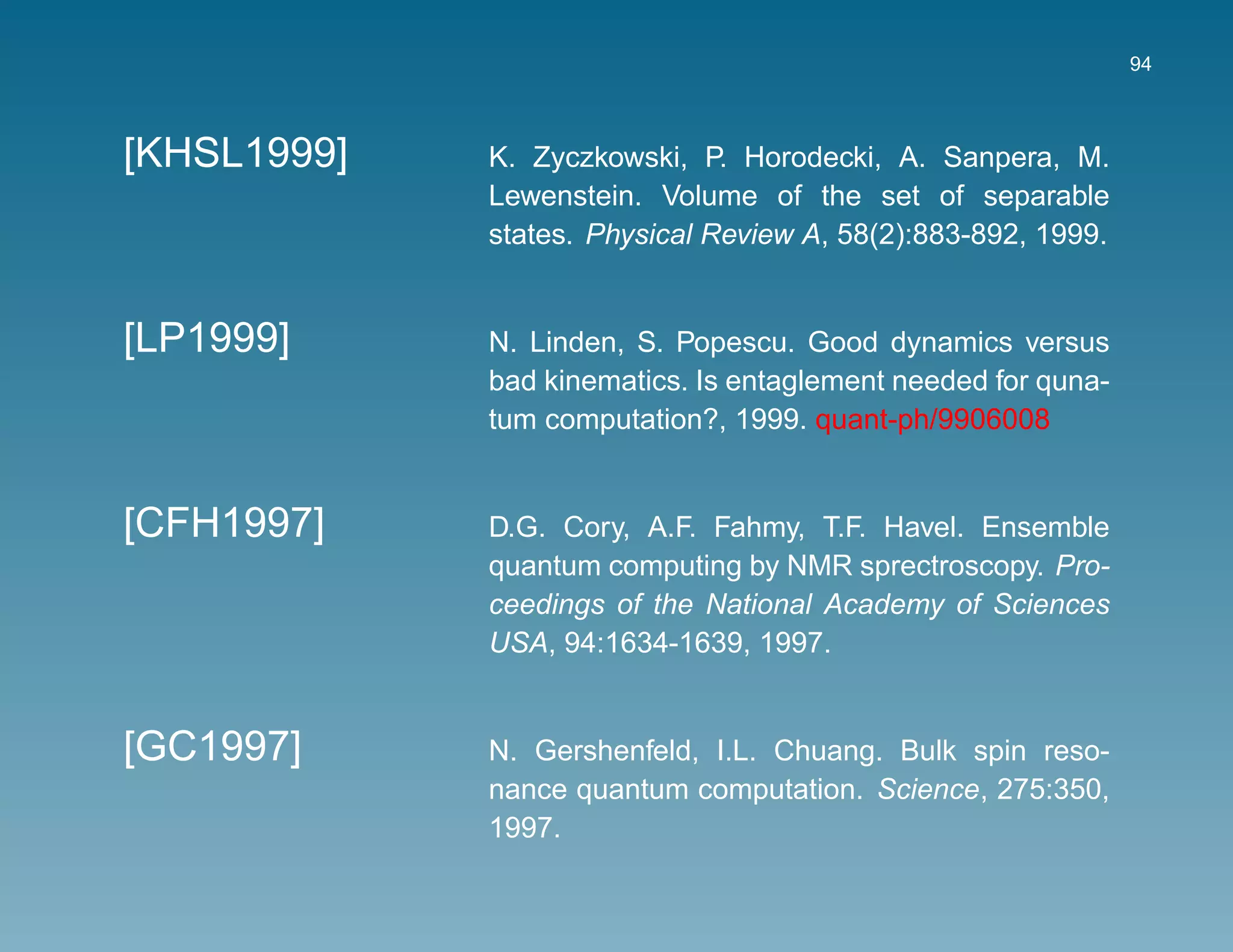 94



[KHSL1999]   K. Zyczkowski, P. Horodecki, A. Sanpera, M.
             Lewenstein. Volume of the set of separable
             states. Physical Review A, 58(2):883-892, 1999.


[LP1999]     N. Linden, S. Popescu. Good dynamics versus
             bad kinematics. Is entaglement needed for quna-
             tum computation?, 1999. quant-ph/9906008


[CFH1997]    D.G. Cory, A.F. Fahmy, T.F. Havel. Ensemble
             quantum computing by NMR sprectroscopy. Pro-
             ceedings of the National Academy of Sciences
             USA, 94:1634-1639, 1997.


[GC1997]     N. Gershenfeld, I.L. Chuang. Bulk spin reso-
             nance quantum computation. Science, 275:350,
             1997.
 