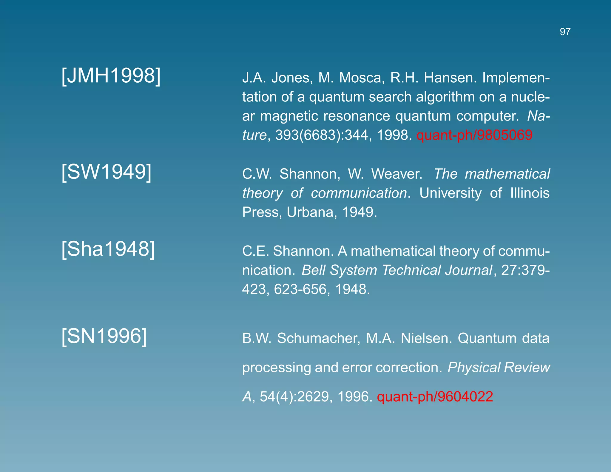 97



[JMH1998]   J.A. Jones, M. Mosca, R.H. Hansen. Implemen-
            tation of a quantum search algorithm on a nucle-
            ar magnetic resonance quantum computer. Na-
            ture, 393(6683):344, 1998. quant-ph/9805069

[SW1949]    C.W. Shannon, W. Weaver. The mathematical
            theory of communication. University of Illinois
            Press, Urbana, 1949.

[Sha1948]   C.E. Shannon. A mathematical theory of commu-
            nication. Bell System Technical Journal, 27:379-
            423, 623-656, 1948.


[SN1996]    B.W. Schumacher, M.A. Nielsen. Quantum data

            processing and error correction. Physical Review

            A, 54(4):2629, 1996. quant-ph/9604022
 