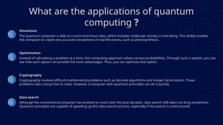 What are the applications of quantum
computing ?
The quantum computer is able to crunch enormous data, which includes molecular activity in one being. This ability enables
the computer to create very accurate simulations of real life events, such as photosynthesis.
Instead of calculating a problem at a time, this computing approach solves various probabilities. Through such a system, you can
see how each option can provide the most advantages. Thus, you can optimize that option
Cryptography involves difficult mathematical problems such as discrete algorithms and integer factorization. These
problems take a long time to solve. However, a computer with quantum principles can do it quickly
Although the conventional computer has evolved so much over the past decades, data search still takes too long sometimes.
Quantum principles are capable of speeding up this data search process, especially if the search is unstructured.
1
2
3
4
Simulation
Optimization
Cryptography
Data search
 
