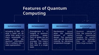 According to IBM, it's
what a qubit can do
rather than what it is
that's remarkable. A
qubit places the
quantum information
that it contains into a
state superposition.
Entanglement it is
integral to quantum
computing power.
Pairs of qubits can be
made to become
entangled. This means
that the two qubits
then exist in a single
state.
Decoherence occurs
when the quantum
behavior of qubits
decays. The quantum
state can be disturbed
instantly by vibrations
temperature changes.
Features of Quantum
Computing
Quantum computers
have the potential to
provide exponential
speedup for specific
problems. For example,
they can efficiently
factor large numbers.
SUPERPOSITION ENTANGLEMENT DECOHERENCE EXPONENTIAL
SPEEDUP
 