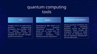 quantum computing
tools
Cirq
Google's Cirq is an open-source
quantum programming
framework that provides tools
for creating, editing, and
running quantum circuits. It's
designed for use with Google's
quantum processors.
Developed by IBM, Qiskit is an
open-source quantum
computing framework that
allows you to create and run
quantum circuits, access
quantum hardware, and
develop quantum algorithms.
Qiskit
Various quantum simulators are
available for simulating
quantum circuits on classical
hardware. These include the
simulators included in Qiskit
and Cirq, as standalone tools
like the Quantum Development
Kit from Microsoft.
Quantum simulators
 