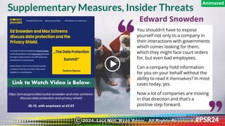 https://privacyprovided.eu/ed-snowden-and-max-schrems-
discuss-data-protection-and-privacy-shield
36:10, with emphasis at 42:03
Link to Watch Video is Below:
You shouldn’t have to expose
yourself not only to a company in
their interactions with governments
which comes looking for them,
which they might face court orders
for, but even bad employees.
Can a company hold information
for you on your behalf without the
ability to read it themselves? In most
cases today, yes.
Now a lot of companies are moving
in that direction and that’s a
positive step forward.
Edward Snowden
Supplementary Measures, Insider Threats
Animated
2024. Lisa Nee, Ryan Amos. All Rights Reserved.
©
 