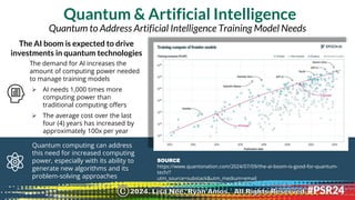 Quantum & Artificial Intelligence
SOURCE
https://www.quantonation.com/2024/07/09/the-ai-boom-is-good-for-quantum-
tech/?
utm_source=substack&utm_medium=email
The demand for AI increases the
amount of computing power needed
to manage training models
➢ AI needs 1,000 times more
computing power than
traditional computing offers
➢ The average cost over the last
four (4) years has increased by
approximately 100x per year
The AI boom is expected to drive
investments in quantum technologies
Quantum computing can address
this need for increased computing
power, especially with its ability to
generate new algorithms and its
problem-solving approaches
Quantum to Address Artificial Intelligence Training Model Needs
2024. Lisa Nee, Ryan Amos. All Rights Reserved.
©
 