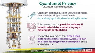 Quantum & Privacy
Quantum Communications
Quantum communications uses the principle
that particles of light can transmit
data along optical cables in a fragile state
This means that the particles collapse if
interfered with by someone trying to
manipulate or steal data
The problem remains that over a long
distance this data can decay, break down
and leak, leading to data corruption at the
end of the line
2024. Lisa Nee, Ryan Amos. All Rights Reserved.
©
 