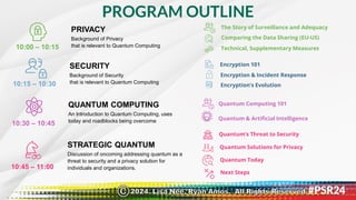 PROGRAM OUTLINE
10:00 – 10:15
PRIVACY
Background of Privacy
that is relevant to Quantum Computing
10:15 – 10:30
10:30 – 10:45
10:45 – 11:00
SECURITY
Background of Security
that is relevant to Quantum Computing
QUANTUM COMPUTING
An Introduction to Quantum Computing, uses
today and roadblocks being overcome
STRATEGIC QUANTUM
Discussion of oncoming addressing quantum as a
threat to security and a privacy solution for
individuals and organizations.
Quantum’s Threat to Security
Quantum Solutions for Privacy
Quantum Computing 101
Quantum & Artificial Intelligence
Encryption 101
Encryption & Incident Response
Encryption’s Evolution
The Story of Surveillance and Adequacy
Comparing the Data Sharing (EU-US)
Technical, Supplementary Measures
Next Steps
Quantum Today
2024. Lisa Nee, Ryan Amos. All Rights Reserved.
©
 