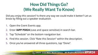 How Did Things Go?
(We Really Want To Know)
Did you enjoy this session? Is there any way we could make it better? Let us
know by filling out a speaker evaluation.
1. Open the Cvent Events app.
2. Enter IAPP PSR24 (case and space sensitive) in search bar.
3. Tap “Schedule” on the bottom navigation bar.
4. Find this session. Click “Rate this Session” within the description.
5. Once you’ve answered all three questions, tap “Done”.
2024. Lisa Nee, Ryan Amos. All Rights Reserved.
©
 