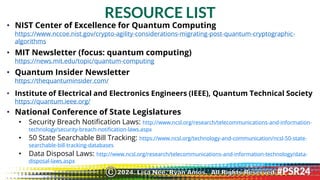 RESOURCE LIST
• NIST Center of Excellence for Quantum Computing
https://www.nccoe.nist.gov/crypto-agility-considerations-migrating-post-quantum-cryptographic-
algorithms
• MIT Newsletter (focus: quantum computing)
https://news.mit.edu/topic/quantum-computing
• Quantum Insider Newsletter
https://thequantuminsider.com/
• Institute of Electrical and Electronics Engineers (IEEE), Quantum Technical Society
https://quantum.ieee.org/
• National Conference of State Legislatures
• Security Breach Notification Laws: http://www.ncsl.org/research/telecommunications-and-information-
technology/security-breach-notification-laws.aspx
• 50 State Searchable Bill Tracking: https://www.ncsl.org/technology-and-communication/ncsl-50-state-
searchable-bill-tracking-databases
• Data Disposal Laws: http://www.ncsl.org/research/telecommunications-and-information-technology/data-
disposal-laws.aspx
2024. Lisa Nee, Ryan Amos. All Rights Reserved.
©
 