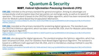 Quantum & Security
NIST, Federal Information Processing Standards (FIPS)
FIPS 203, intended as the primary standard for general encryption. Among its advantages are
comparatively small encryption keys that two parties can exchange easily, as well as its speed of
operation. The standard is based on the CRYSTALS-Kyber algorithm, which has been renamed ML-KEM,
short for Module-Lattice-Based Key-Encapsulation Mechanism.
https://substack.com/redirect/f0bbb79c-afda-4451-b634-676a978f8673?j=eyJ1IjoiMWtiMDRoIn0.BHvGAdpJu0ec61BB_fm4TbUDIXA3
eN5F8cF_GUEHUro
FIPS 204, intended as the primary standard for protecting digital signatures. The standard uses
the CRYSTALS-Dilithium algorithm, which has been renamed ML-DSA, short for Module-Lattice-Based
Digital Signature Algorithm.
https://substack.com/redirect/16d80770-cbe4-498f-81c3 4b05f7aab874?j=eyJ1IjoiMWtiMDRoIn0.BHvGAdpJu0ec61BB_fm4TbUDIXA3
eN5F8cF_GUEHUro
FIPS 205, also designed for digital signatures. The standard employs the Sphincs+ algorithm, which has
been renamed SLH-DSA, short for Stateless Hash-Based Digital Signature Algorithm. The standard is
based on a different math approach than ML-DSA, and it is intended as a backup method in case ML-
DSA proves vulnerable.
https://substack.com/redirect/7de3a98f-a853-45c7-8fd8-ab654ed5148a?j=eyJ1IjoiMWtiMDRoIn0.BHvGAdpJu0ec61BB_fm4TbUDIXA3e
N5F8cF_GUEHUro
© 2024. Lisa Nee, Ryan Amos. All Rights Reserved.
 