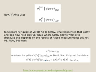 https://www.computernetworkassignmenthelp.com/
Now, if Alice uses
to teleport her qubit of VEPR) AB to Cathy, what happens is that Cathy
and Bob now hold σισε VEPR)CB where Cathy knows what of is
(because this depends on the results of Alice's measurement) but not
01. Now, Bob uses
 