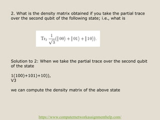 https://www.computernetworkassignmenthelp.com/
2. What is the density matrix obtained if you take the partial trace
over the second qubit of the following state; i.e., what is
Solution to 2: When we take the partial trace over the second qubit
of the state
1(100)+101)+10)),
V3
we can compute the density matrix of the above state
 