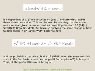 https://www.computernetworkassignmenthelp.com/
is independent of b. (The subscripts on (and |) indicate which qubits
these states de- scribe.) This can be seen by realizing that the above
measurement gives the same result as projecting the state 02 (14)₁ |
ΨEPR)23) Onto 12 (VEPR. But because applying the same change of basis
to both qubits in EPR gives WEPR back, we have
and the probability that Alice obtains 12 (VEPR❘ when she measures this
state in the Bell basis cannot be changed if Bob applies of3) to his qubit.
Thus, all the probabilities must be equal.
 