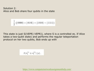 https://www.computernetworkassignmenthelp.com/
Solution 2:
Alice and Bob share four qubits in the state
This state is just S(VEPR) VEPR)), where S is a controlled σε. If Alice
takes a two-qubit state) and performs the regular teleportation
protocol on her two qubits, Bob ends up with
 