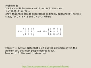 https://www.computernetworkassignmenthelp.com/
Problem 3:
If Alice and Bob share a set of qutrits in the state
1 √(100)+11)+(22)),
show that Alice can do superdense coding by applying RºT to this
state, for 0 < a < 2 and 0 <b<2, where
where w = e2wi/3, Note that I left out the definition of win the
problem set, but most people figured it out.
Solution to 3: We need to show that
 