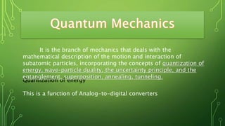 Quantization of energy
This is a function of Analog-to-digital converters
It is the branch of mechanics that deals with the
mathematical description of the motion and interaction of
subatomic particles, incorporating the concepts of quantization of
energy, wave–particle duality, the uncertainty principle, and the
entanglement, superposition, annealing, tunneling.
 